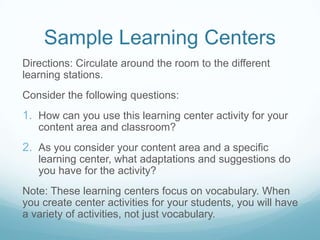 Sample Learning Centers
Directions: Circulate around the room to the different
learning stations.
Consider the following questions:
1. How can you use this learning center activity for your
   content area and classroom?
2. As you consider your content area and a specific
   learning center, what adaptations and suggestions do
   you have for the activity?
Note: These learning centers focus on vocabulary. When
you create center activities for your students, you will have
a variety of activities, not just vocabulary.
 