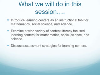 What we will do in this
             session….
 Introduce learning centers as an instructional tool for
  mathematics, social science, and science.

 Examine a wide variety of content literacy focused
  learning centers for mathematics, social science, and
  science.

 Discuss assessment strategies for learning centers.
 