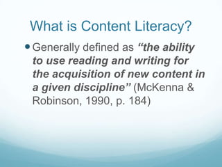 What is Content Literacy?
 Generally defined as “the ability
 to use reading and writing for
 the acquisition of new content in
 a given discipline” (McKenna &
 Robinson, 1990, p. 184)
 