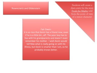Students will create a diary entry for the story  Freak the Mighty  told from the point of view of a minor character Fair Gwen: It is so nice that Kevin has a friend now, even if he is a little bit…off. The poor boy has to live with his grandparents and doesn’t even remember his mother.  I wish Kevin would tell Max what is really going on with his illness, but Kevin is smarter than I am, so he probably knows better. Rosencrantz and Gildenstern 