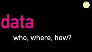 data
who, where, how?
 