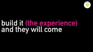 build it (the experience)
and they will come
 