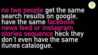 no two people get the same
search results on google,
have the same facebook
news feed or instagram
stories sequence heck they
don’t even have the same
itunes catalogue.
 