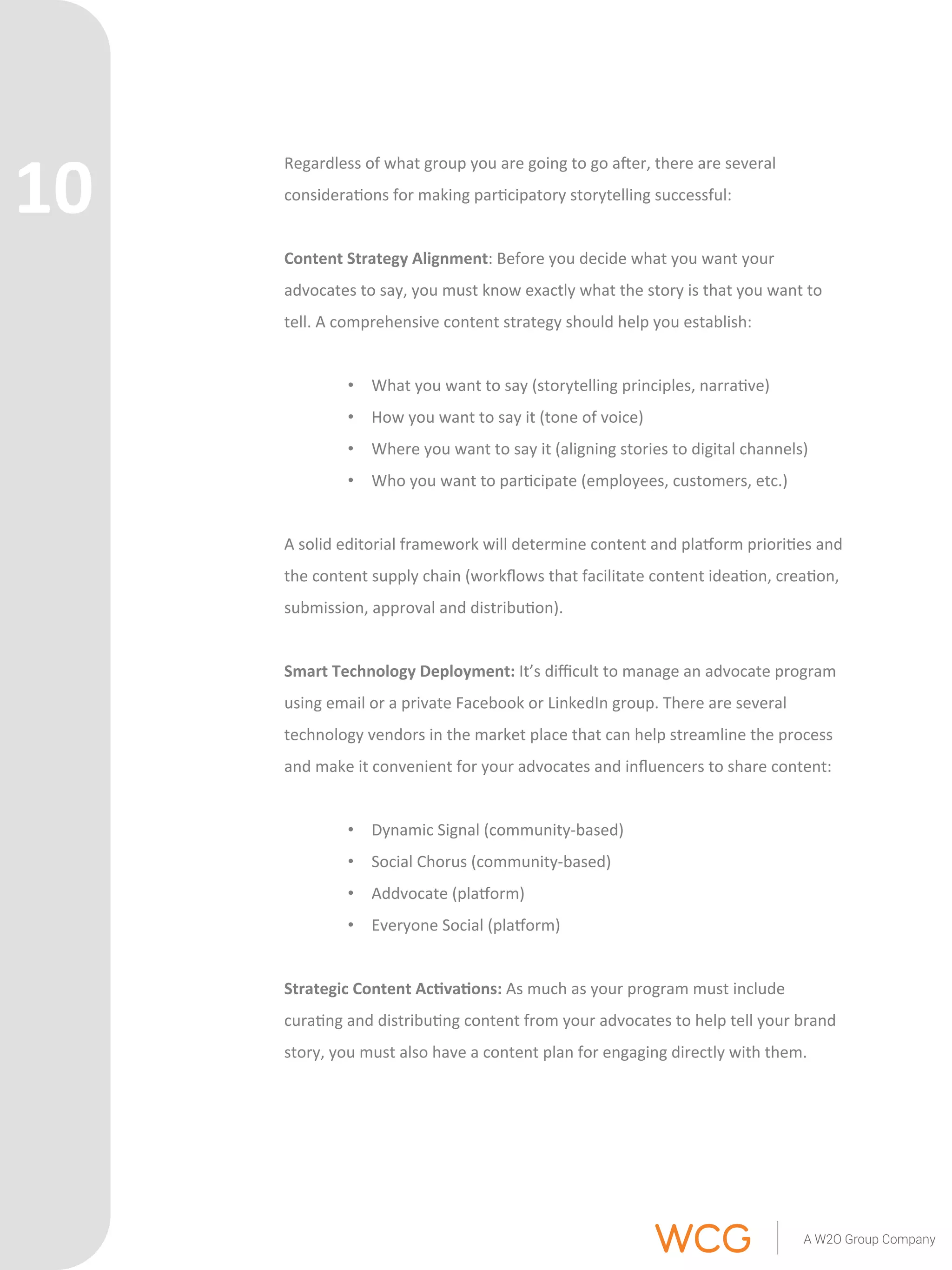 Regardless 
of 
what 
group 
you 
are 
going 
to 
go 
aer, 
there 
are 
several 
considera'ons 
for 
making 
par'cipatory 
storytelling 
successful: 
Content 
Strategy 
Alignment: 
Before 
you 
decide 
what 
you 
want 
your 
advocates 
to 
say, 
you 
must 
know 
exactly 
what 
the 
story 
is 
that 
you 
want 
to 
tell. 
A 
comprehensive 
content 
strategy 
should 
help 
you 
establish: 
• What 
you 
want 
to 
say 
(storytelling 
principles, 
narra've) 
• How 
you 
want 
to 
say 
it 
(tone 
of 
voice) 
• Where 
you 
want 
to 
say 
it 
(aligning 
stories 
to 
digital 
channels) 
• Who 
you 
want 
to 
par'cipate 
(employees, 
customers, 
etc.) 
A 
solid 
editorial 
framework 
will 
determine 
content 
and 
plarorm 
priori'es 
and 
the 
content 
supply 
chain 
(workflows 
that 
facilitate 
content 
idea'on, 
crea'on, 
submission, 
approval 
and 
distribu'on). 
Smart 
Technology 
Deployment: 
It’s 
difficult 
to 
manage 
an 
advocate 
program 
using 
email 
or 
a 
private 
Facebook 
or 
LinkedIn 
group. 
There 
are 
several 
technology 
vendors 
in 
the 
market 
place 
that 
can 
help 
streamline 
the 
process 
and 
make 
it 
convenient 
for 
your 
advocates 
and 
influencers 
to 
share 
content: 
• Dynamic 
Signal 
(community-­‐based) 
• Social 
Chorus 
(community-­‐based) 
• Addvocate 
(plarorm) 
• Everyone 
Social 
(plarorm) 
Strategic 
Content 
Ac6va6ons: 
As 
much 
as 
your 
program 
must 
include 
cura'ng 
and 
distribu'ng 
content 
from 
your 
advocates 
to 
help 
tell 
your 
brand 
story, 
you 
must 
also 
have 
a 
content 
plan 
for 
engaging 
directly 
with 
them. 
10 
 