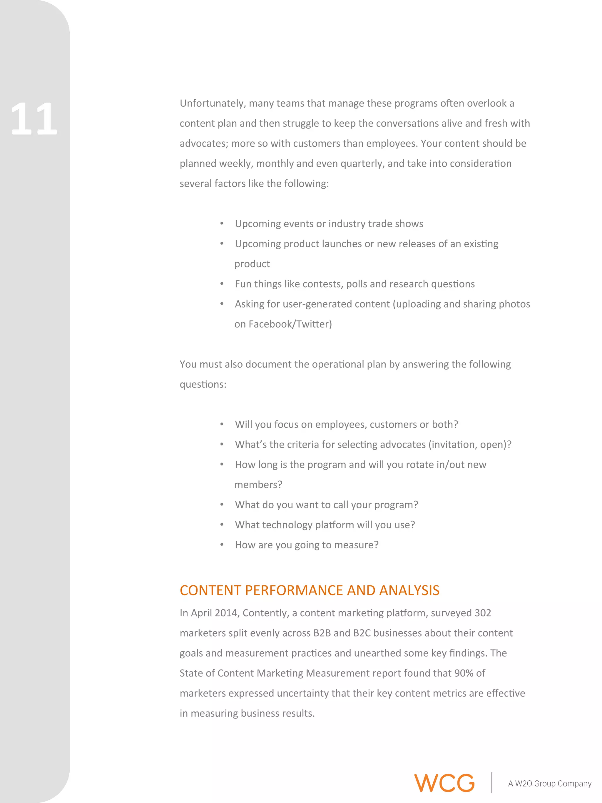 Unfortunately, 
many 
teams 
that 
manage 
these 
programs 
oen 
overlook 
a 
content 
plan 
and 
then 
struggle 
to 
keep 
the 
conversa'ons 
alive 
and 
fresh 
with 
advocates; 
more 
so 
with 
customers 
than 
employees. 
Your 
content 
should 
be 
planned 
weekly, 
monthly 
and 
even 
quarterly, 
and 
take 
into 
considera'on 
several 
factors 
like 
the 
following: 
• Upcoming 
events 
or 
industry 
trade 
shows 
• Upcoming 
product 
launches 
or 
new 
releases 
of 
an 
exis'ng 
product 
• Fun 
things 
like 
contests, 
polls 
and 
research 
ques'ons 
• Asking 
for 
user-­‐generated 
content 
(uploading 
and 
sharing 
photos 
on 
Facebook/TwiQer) 
You 
must 
also 
document 
the 
opera'onal 
plan 
by 
answering 
the 
following 
ques'ons: 
• Will 
you 
focus 
on 
employees, 
customers 
or 
both? 
• What’s 
the 
criteria 
for 
selec'ng 
advocates 
(invita'on, 
open)? 
• How 
long 
is 
the 
program 
and 
will 
you 
rotate 
in/out 
new 
members? 
• What 
do 
you 
want 
to 
call 
your 
program? 
• What 
technology 
plarorm 
will 
you 
use? 
• How 
are 
you 
going 
to 
measure? 
CONTENT 
PERFORMANCE 
AND 
ANALYSIS 
In 
April 
2014, 
Contently, 
a 
content 
marke'ng 
plarorm, 
surveyed 
302 
marketers 
split 
evenly 
across 
B2B 
and 
B2C 
businesses 
about 
their 
content 
goals 
and 
measurement 
prac'ces 
and 
unearthed 
some 
key 
findings. 
The 
State 
of 
Content 
Marke'ng 
Measurement 
report 
found 
that 
90% 
of 
marketers 
expressed 
uncertainty 
that 
their 
key 
content 
metrics 
are 
effec've 
in 
measuring 
business 
results. 
11 
 