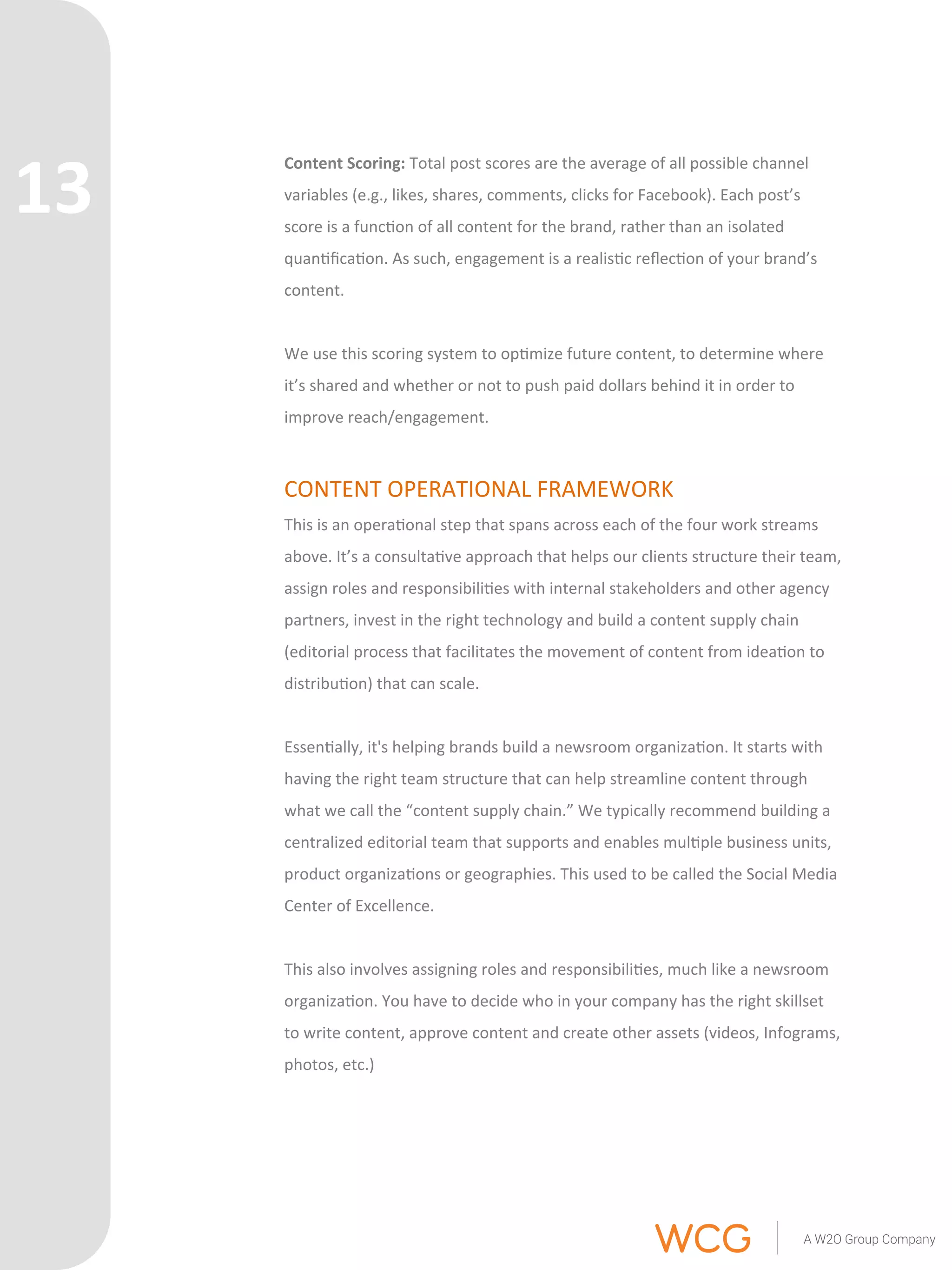 Content 
Scoring: 
Total 
post 
scores 
are 
the 
average 
of 
all 
possible 
channel 
variables 
(e.g., 
likes, 
shares, 
comments, 
clicks 
for 
Facebook). 
Each 
post’s 
score 
is 
a 
func'on 
of 
all 
content 
for 
the 
brand, 
rather 
than 
an 
isolated 
quan'fica'on. 
As 
such, 
engagement 
is 
a 
realis'c 
reflec'on 
of 
your 
brand’s 
content. 
We 
use 
this 
scoring 
system 
to 
op'mize 
future 
content, 
to 
determine 
where 
it’s 
shared 
and 
whether 
or 
not 
to 
push 
paid 
dollars 
behind 
it 
in 
order 
to 
improve 
reach/engagement. 
CONTENT 
OPERATIONAL 
FRAMEWORK 
This 
is 
an 
opera'onal 
step 
that 
spans 
across 
each 
of 
the 
four 
work 
streams 
above. 
It’s 
a 
consulta've 
approach 
that 
helps 
our 
clients 
structure 
their 
team, 
assign 
roles 
and 
responsibili'es 
with 
internal 
stakeholders 
and 
other 
agency 
partners, 
invest 
in 
the 
right 
technology 
and 
build 
a 
content 
supply 
chain 
(editorial 
process 
that 
facilitates 
the 
movement 
of 
content 
from 
idea'on 
to 
distribu'on) 
that 
can 
scale. 
Essen'ally, 
it's 
helping 
brands 
build 
a 
newsroom 
organiza'on. 
It 
starts 
with 
having 
the 
right 
team 
structure 
that 
can 
help 
streamline 
content 
through 
what 
we 
call 
the 
“content 
supply 
chain.” 
We 
typically 
recommend 
building 
a 
centralized 
editorial 
team 
that 
supports 
and 
enables 
mul'ple 
business 
units, 
product 
organiza'ons 
or 
geographies. 
This 
used 
to 
be 
called 
the 
Social 
Media 
Center 
of 
Excellence. 
This 
also 
involves 
assigning 
roles 
and 
responsibili'es, 
much 
like 
a 
newsroom 
organiza'on. 
You 
have 
to 
decide 
who 
in 
your 
company 
has 
the 
right 
skillset 
to 
write 
content, 
approve 
content 
and 
create 
other 
assets 
(videos, 
Infograms, 
photos, 
etc.) 
13 
 