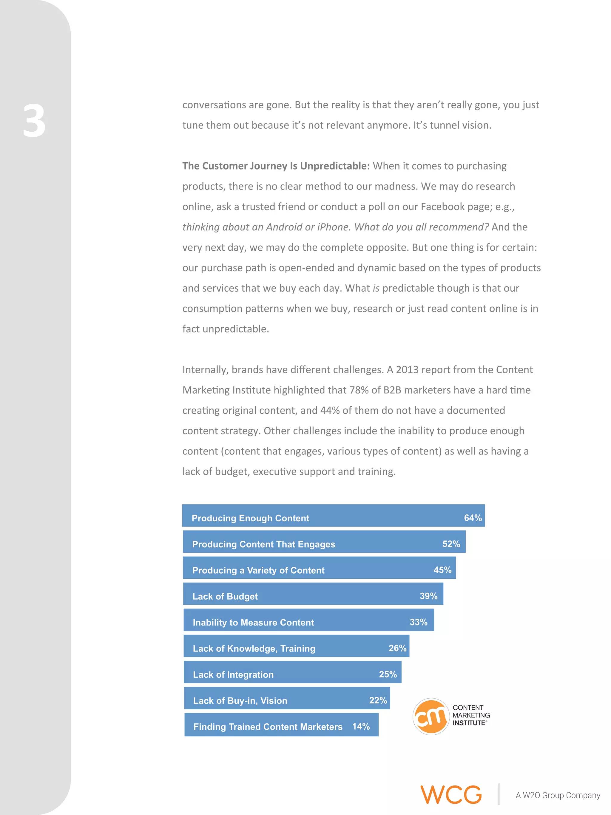 conversa'ons 
are 
gone. 
But 
the 
reality 
is 
that 
they 
aren’t 
really 
gone, 
you 
just 
tune 
them 
out 
because 
it’s 
not 
relevant 
anymore. 
It’s 
tunnel 
vision. 
The 
Customer 
Journey 
Is 
Unpredictable: 
When 
it 
comes 
to 
purchasing 
products, 
there 
is 
no 
clear 
method 
to 
our 
madness. 
We 
may 
do 
research 
online, 
ask 
a 
trusted 
friend 
or 
conduct 
a 
poll 
on 
our 
Facebook 
page; 
e.g., 
thinking 
about 
an 
Android 
or 
iPhone. 
What 
do 
you 
all 
recommend? 
And 
the 
very 
next 
day, 
we 
may 
do 
the 
complete 
opposite. 
But 
one 
thing 
is 
for 
certain: 
our 
purchase 
path 
is 
open-­‐ended 
and 
dynamic 
based 
on 
the 
types 
of 
products 
and 
services 
that 
we 
buy 
each 
day. 
What 
is 
predictable 
though 
is 
that 
our 
consump'on 
paQerns 
when 
we 
buy, 
research 
or 
just 
read 
content 
online 
is 
in 
fact 
unpredictable. 
Internally, 
brands 
have 
different 
challenges. 
A 
2013 
report 
from 
the 
Content 
Marke'ng 
Ins'tute 
highlighted 
that 
78% 
of 
B2B 
marketers 
have 
a 
hard 
'me 
crea'ng 
original 
content, 
and 
44% 
of 
them 
do 
not 
have 
a 
documented 
content 
strategy. 
Other 
challenges 
include 
the 
inability 
to 
produce 
enough 
content 
(content 
that 
engages, 
various 
types 
of 
content) 
as 
well 
as 
having 
a 
lack 
of 
budget, 
execu've 
support 
and 
training. 
Producing Enough Content 64% 
Producing Content That Engages 52% 
Producing a Variety of Content 45% 
Lack of Budget 39% 
Inability to Measure Content 33% 
Lack of Knowledge, Training 26% 
Lack of Integration 25% 
Lack of Buy-in, Vision 22% 
Finding Trained Content Marketers 14% 
3 
 