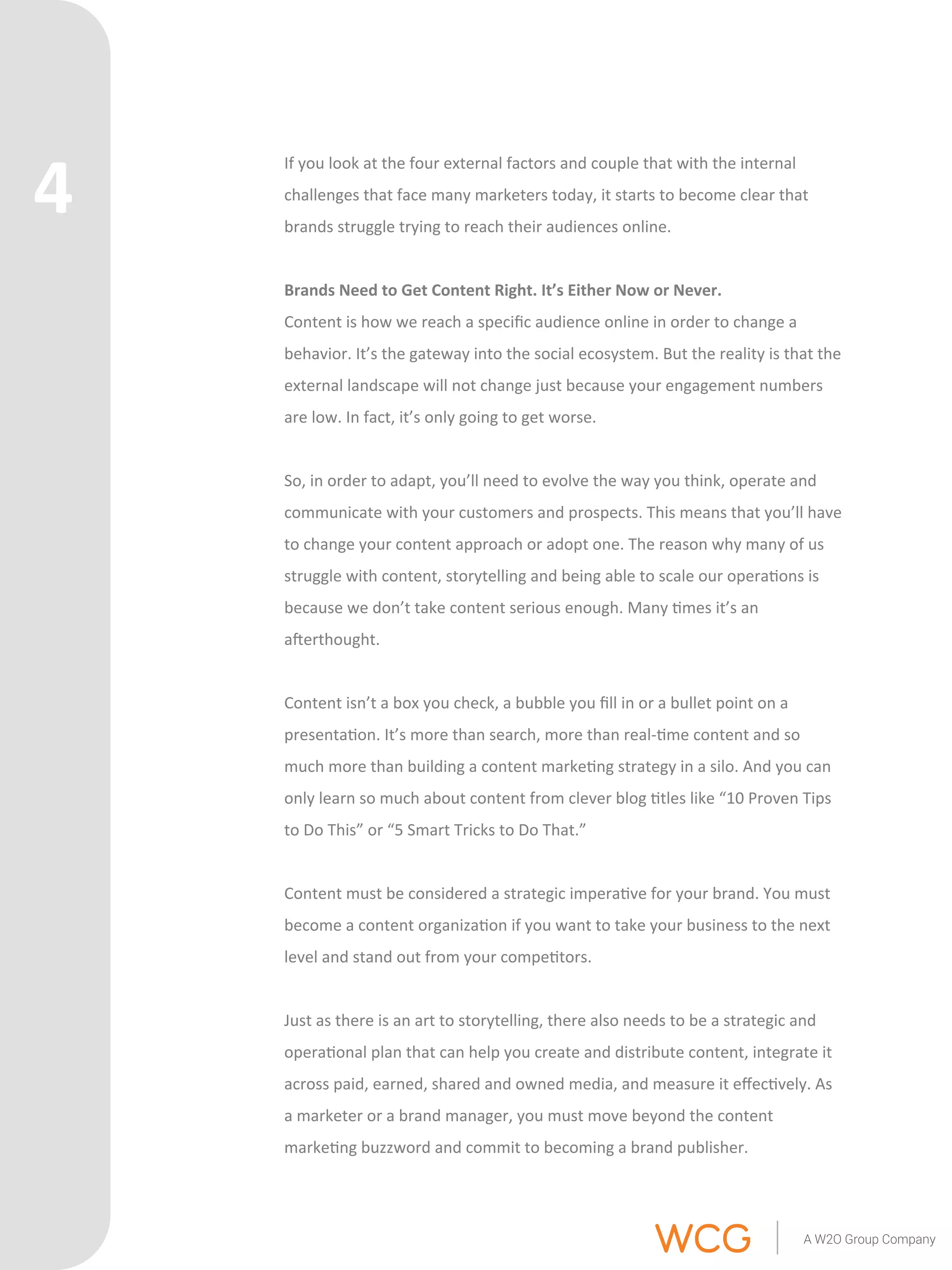 If 
you 
look 
at 
the 
four 
external 
factors 
and 
couple 
that 
with 
the 
internal 
challenges 
that 
face 
many 
marketers 
today, 
it 
starts 
to 
become 
clear 
that 
brands 
struggle 
trying 
to 
reach 
their 
audiences 
online. 
Brands 
Need 
to 
Get 
Content 
Right. 
It’s 
Either 
Now 
or 
Never. 
Content 
is 
how 
we 
reach 
a 
specific 
audience 
online 
in 
order 
to 
change 
a 
behavior. 
It’s 
the 
gateway 
into 
the 
social 
ecosystem. 
But 
the 
reality 
is 
that 
the 
external 
landscape 
will 
not 
change 
just 
because 
your 
engagement 
numbers 
are 
low. 
In 
fact, 
it’s 
only 
going 
to 
get 
worse. 
So, 
in 
order 
to 
adapt, 
you’ll 
need 
to 
evolve 
the 
way 
you 
think, 
operate 
and 
communicate 
with 
your 
customers 
and 
prospects. 
This 
means 
that 
you’ll 
have 
to 
change 
your 
content 
approach 
or 
adopt 
one. 
The 
reason 
why 
many 
of 
us 
struggle 
with 
content, 
storytelling 
and 
being 
able 
to 
scale 
our 
opera'ons 
is 
because 
we 
don’t 
take 
content 
serious 
enough. 
Many 
'mes 
it’s 
an 
aerthought. 
Content 
isn’t 
a 
box 
you 
check, 
a 
bubble 
you 
fill 
in 
or 
a 
bullet 
point 
on 
a 
presenta'on. 
It’s 
more 
than 
search, 
more 
than 
real-­‐'me 
content 
and 
so 
much 
more 
than 
building 
a 
content 
marke'ng 
strategy 
in 
a 
silo. 
And 
you 
can 
only 
learn 
so 
much 
about 
content 
from 
clever 
blog 
'tles 
like 
“10 
Proven 
Tips 
to 
Do 
This” 
or 
“5 
Smart 
Tricks 
to 
Do 
That.” 
Content 
must 
be 
considered 
a 
strategic 
impera've 
for 
your 
brand. 
You 
must 
become 
a 
content 
organiza'on 
if 
you 
want 
to 
take 
your 
business 
to 
the 
next 
level 
and 
stand 
out 
from 
your 
compe'tors. 
Just 
as 
there 
is 
an 
art 
to 
storytelling, 
there 
also 
needs 
to 
be 
a 
strategic 
and 
opera'onal 
plan 
that 
can 
help 
you 
create 
and 
distribute 
content, 
integrate 
it 
across 
paid, 
earned, 
shared 
and 
owned 
media, 
and 
measure 
it 
effec'vely. 
As 
a 
marketer 
or 
a 
brand 
manager, 
you 
must 
move 
beyond 
the 
content 
marke'ng 
buzzword 
and 
commit 
to 
becoming 
a 
brand 
publisher. 
4 
 