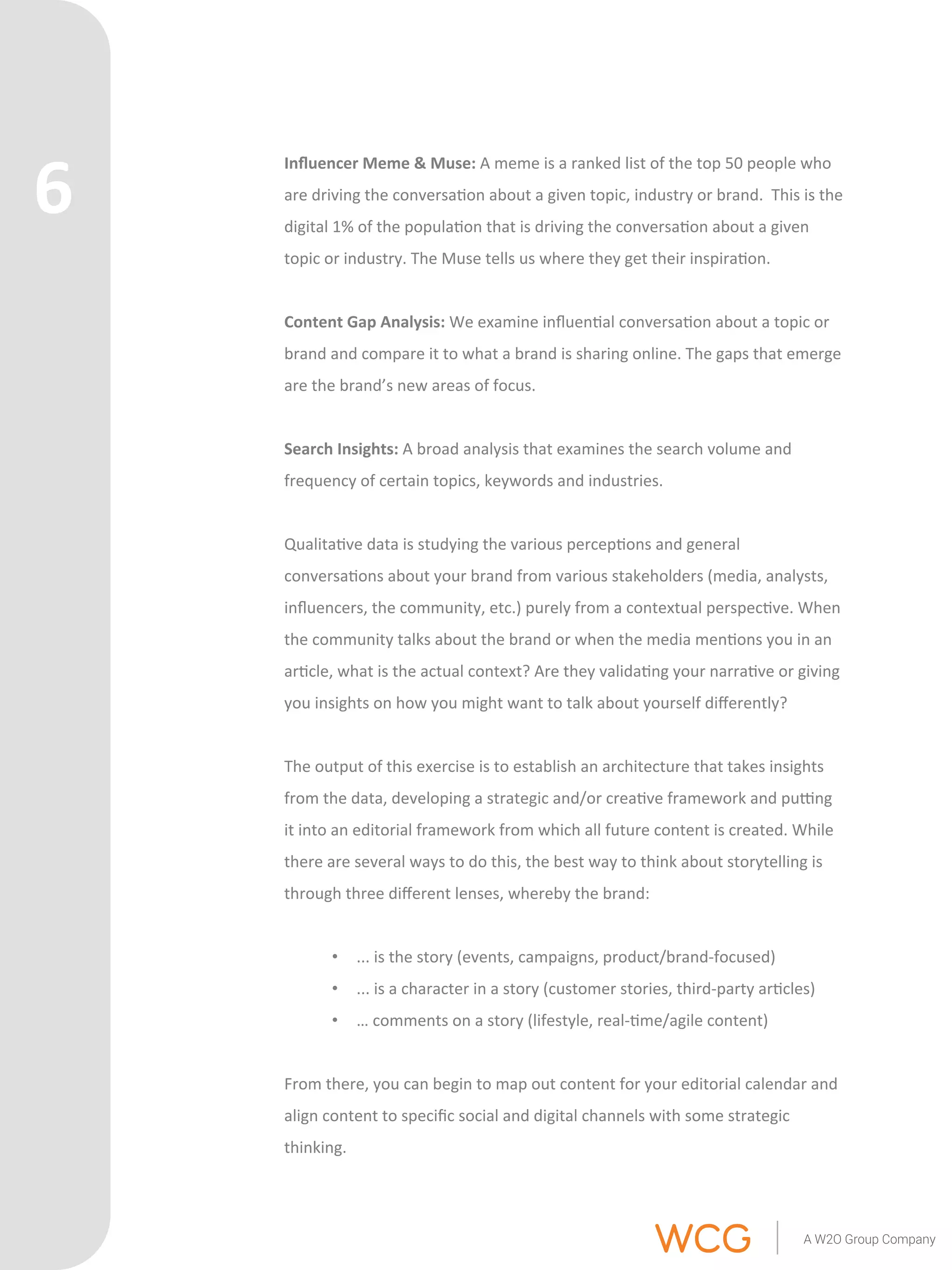 Influencer 
Meme 
& 
Muse: 
A 
meme 
is 
a 
ranked 
list 
of 
the 
top 
50 
people 
who 
are 
driving 
the 
conversa'on 
about 
a 
given 
topic, 
industry 
or 
brand. 
This 
is 
the 
digital 
1% 
of 
the 
popula'on 
that 
is 
driving 
the 
conversa'on 
about 
a 
given 
topic 
or 
industry. 
The 
Muse 
tells 
us 
where 
they 
get 
their 
inspira'on. 
Content 
Gap 
Analysis: 
We 
examine 
influen'al 
conversa'on 
about 
a 
topic 
or 
brand 
and 
compare 
it 
to 
what 
a 
brand 
is 
sharing 
online. 
The 
gaps 
that 
emerge 
are 
the 
brand’s 
new 
areas 
of 
focus. 
Search 
Insights: 
A 
broad 
analysis 
that 
examines 
the 
search 
volume 
and 
frequency 
of 
certain 
topics, 
keywords 
and 
industries. 
Qualita've 
data 
is 
studying 
the 
various 
percep'ons 
and 
general 
conversa'ons 
about 
your 
brand 
from 
various 
stakeholders 
(media, 
analysts, 
influencers, 
the 
community, 
etc.) 
purely 
from 
a 
contextual 
perspec've. 
When 
the 
community 
talks 
about 
the 
brand 
or 
when 
the 
media 
men'ons 
you 
in 
an 
ar'cle, 
what 
is 
the 
actual 
context? 
Are 
they 
valida'ng 
your 
narra've 
or 
giving 
you 
insights 
on 
how 
you 
might 
want 
to 
talk 
about 
yourself 
differently? 
The 
output 
of 
this 
exercise 
is 
to 
establish 
an 
architecture 
that 
takes 
insights 
from 
the 
data, 
developing 
a 
strategic 
and/or 
crea've 
framework 
and 
puong 
it 
into 
an 
editorial 
framework 
from 
which 
all 
future 
content 
is 
created. 
While 
there 
are 
several 
ways 
to 
do 
this, 
the 
best 
way 
to 
think 
about 
storytelling 
is 
through 
three 
different 
lenses, 
whereby 
the 
brand: 
• ... 
is 
the 
story 
(events, 
campaigns, 
product/brand-­‐focused) 
• ... 
is 
a 
character 
in 
a 
story 
(customer 
stories, 
third-­‐party 
ar'cles) 
• … 
comments 
on 
a 
story 
(lifestyle, 
real-­‐'me/agile 
content) 
From 
there, 
you 
can 
begin 
to 
map 
out 
content 
for 
your 
editorial 
calendar 
and 
align 
content 
to 
specific 
social 
and 
digital 
channels 
with 
some 
strategic 
thinking. 
6 
 