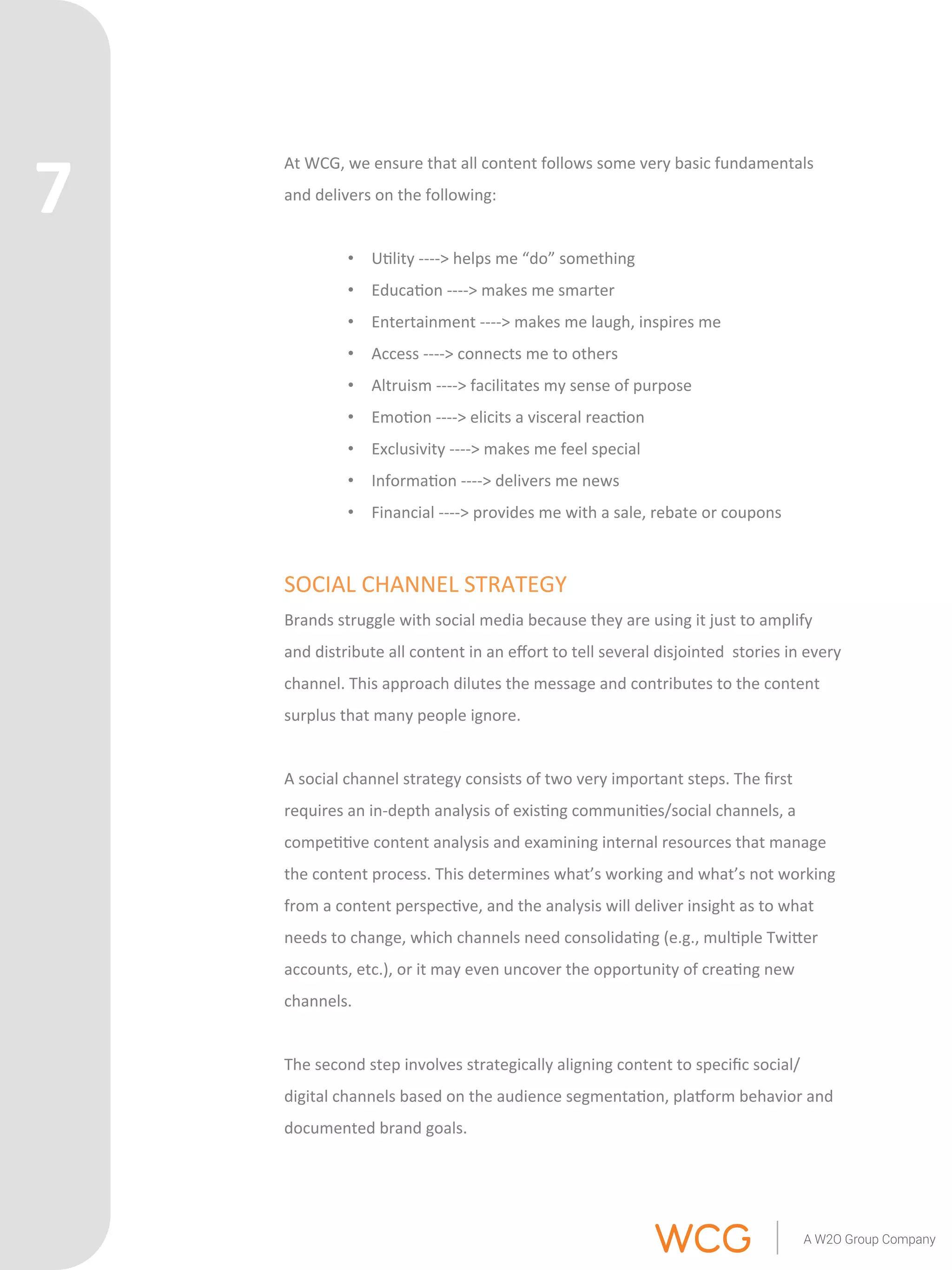 At 
WCG, 
we 
ensure 
that 
all 
content 
follows 
some 
very 
basic 
fundamentals 
and 
delivers 
on 
the 
following: 
• U'lity 
-­‐-­‐-­‐-­‐> 
helps 
me 
“do” 
something 
• Educa'on 
-­‐-­‐-­‐-­‐> 
makes 
me 
smarter 
• Entertainment 
-­‐-­‐-­‐-­‐> 
makes 
me 
laugh, 
inspires 
me 
• Access 
-­‐-­‐-­‐-­‐> 
connects 
me 
to 
others 
• Altruism 
-­‐-­‐-­‐-­‐> 
facilitates 
my 
sense 
of 
purpose 
• Emo'on 
-­‐-­‐-­‐-­‐> 
elicits 
a 
visceral 
reac'on 
• Exclusivity 
-­‐-­‐-­‐-­‐> 
makes 
me 
feel 
special 
• Informa'on 
-­‐-­‐-­‐-­‐> 
delivers 
me 
news 
• Financial 
-­‐-­‐-­‐-­‐> 
provides 
me 
with 
a 
sale, 
rebate 
or 
coupons 
SOCIAL 
CHANNEL 
STRATEGY 
Brands 
struggle 
with 
social 
media 
because 
they 
are 
using 
it 
just 
to 
amplify 
and 
distribute 
all 
content 
in 
an 
effort 
to 
tell 
several 
disjointed 
stories 
in 
every 
channel. 
This 
approach 
dilutes 
the 
message 
and 
contributes 
to 
the 
content 
surplus 
that 
many 
people 
ignore. 
A 
social 
channel 
strategy 
consists 
of 
two 
very 
important 
steps. 
The 
first 
requires 
an 
in-­‐depth 
analysis 
of 
exis'ng 
communi'es/social 
channels, 
a 
compe''ve 
content 
analysis 
and 
examining 
internal 
resources 
that 
manage 
the 
content 
process. 
This 
determines 
what’s 
working 
and 
what’s 
not 
working 
from 
a 
content 
perspec've, 
and 
the 
analysis 
will 
deliver 
insight 
as 
to 
what 
needs 
to 
change, 
which 
channels 
need 
consolida'ng 
(e.g., 
mul'ple 
TwiQer 
accounts, 
etc.), 
or 
it 
may 
even 
uncover 
the 
opportunity 
of 
crea'ng 
new 
channels. 
The 
second 
step 
involves 
strategically 
aligning 
content 
to 
specific 
social/ 
digital 
channels 
based 
on 
the 
audience 
segmenta'on, 
plarorm 
behavior 
and 
documented 
brand 
goals. 
7 
 