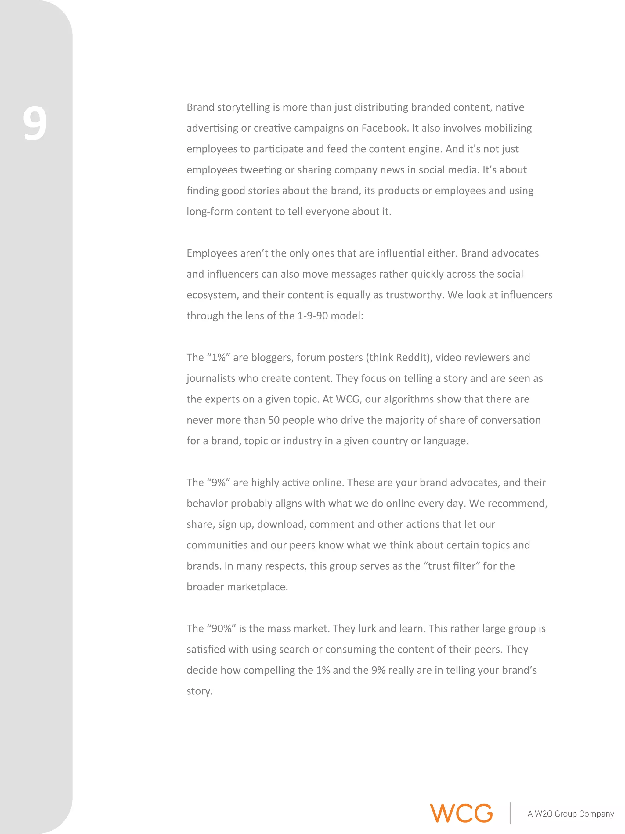 Brand 
storytelling 
is 
more 
than 
just 
distribu'ng 
branded 
content, 
na've 
adver'sing 
or 
crea've 
campaigns 
on 
Facebook. 
It 
also 
involves 
mobilizing 
employees 
to 
par'cipate 
and 
feed 
the 
content 
engine. 
And 
it's 
not 
just 
employees 
twee'ng 
or 
sharing 
company 
news 
in 
social 
media. 
It’s 
about 
finding 
good 
stories 
about 
the 
brand, 
its 
products 
or 
employees 
and 
using 
long-­‐form 
content 
to 
tell 
everyone 
about 
it. 
Employees 
aren’t 
the 
only 
ones 
that 
are 
influen'al 
either. 
Brand 
advocates 
and 
influencers 
can 
also 
move 
messages 
rather 
quickly 
across 
the 
social 
ecosystem, 
and 
their 
content 
is 
equally 
as 
trustworthy. 
We 
look 
at 
influencers 
through 
the 
lens 
of 
the 
1-­‐9-­‐90 
model: 
The 
“1%” 
are 
bloggers, 
forum 
posters 
(think 
Reddit), 
video 
reviewers 
and 
journalists 
who 
create 
content. 
They 
focus 
on 
telling 
a 
story 
and 
are 
seen 
as 
the 
experts 
on 
a 
given 
topic. 
At 
WCG, 
our 
algorithms 
show 
that 
there 
are 
never 
more 
than 
50 
people 
who 
drive 
the 
majority 
of 
share 
of 
conversa'on 
for 
a 
brand, 
topic 
or 
industry 
in 
a 
given 
country 
or 
language. 
The 
“9%” 
are 
highly 
ac've 
online. 
These 
are 
your 
brand 
advocates, 
and 
their 
behavior 
probably 
aligns 
with 
what 
we 
do 
online 
every 
day. 
We 
recommend, 
share, 
sign 
up, 
download, 
comment 
and 
other 
ac'ons 
that 
let 
our 
communi'es 
and 
our 
peers 
know 
what 
we 
think 
about 
certain 
topics 
and 
brands. 
In 
many 
respects, 
this 
group 
serves 
as 
the 
“trust 
filter” 
for 
the 
broader 
marketplace. 
The 
“90%” 
is 
the 
mass 
market. 
They 
lurk 
and 
learn. 
This 
rather 
large 
group 
is 
sa'sfied 
with 
using 
search 
or 
consuming 
the 
content 
of 
their 
peers. 
They 
decide 
how 
compelling 
the 
1% 
and 
the 
9% 
really 
are 
in 
telling 
your 
brand’s 
story. 
9 
 