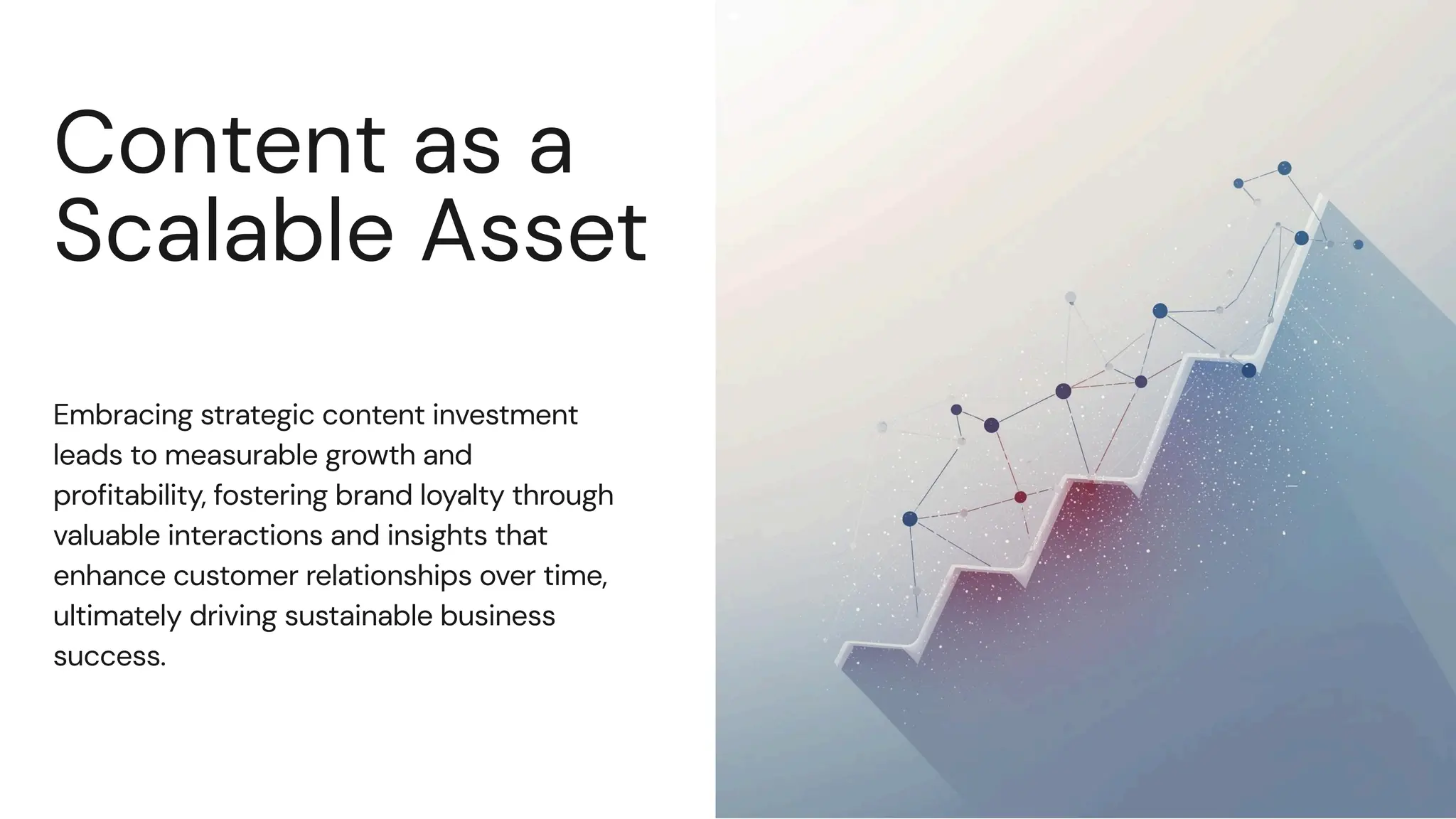 Content as a
Scalable Asset
Embracing strategic content investment
leads to measurable growth and
profitability, fostering brand loyalty through
valuable interactions and insights that
enhance customer relationships over time,
ultimately driving sustainable business
success.
 
