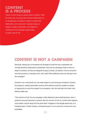 Content
IS A PROCESS
There’s no such thing as a perfect piece of content. That’s

the whole idea. So long as the consumer relationship can

be strengthened, the ability of content to bolster that

relationship can be improved. It requires always-on

analysis, constant optimization, and diligence in

continuing to find meaningful opportunities

to create value for her.




              CONTENT IS NOT A CAMPAIGN
              Obviously, relying only on the perfect ad campaign to build this new, sustainable and

              mutually beneficial relationship is problematic. Not only are campaigns fickle in terms of

              length of duration, but they are designed to pique curiosity, not satisfy it. Once a consumer

              has tried a product, or decided not to, then what? What additional value can they gain from

              the campaign?



              Content is not—and should not—be made subject to such temporary limitations. Content,

              the always-on, always-searchable currency of the attention economy creates an always-

              on opportunity to move from speech to conversation, from the hard sell to the often more

              effective softer sell.



              “The moment of truth” for any campaign is often defined by store-shelf decisions, when a

              potential consumer becomes a customer. But the moment of truth for content often happens

              much earlier—and far away from the store shelf. It happens in the Google search bar, on a

              Facebook feed, a Twitter timeline, a Pinterest board or in an e-mail from a friend with a link

              embedded.

                                                          10
 