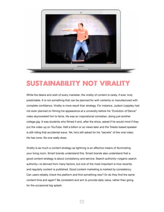 SUSTAINABILITY NOT VIRALITY
While the desire and wish of every marketer, the virality of content is rarely, if ever, truly

predictable. It is not something that can be planned for with certainty or manufactured with

complete confidence. Virality is more result than strategy. For instance, Judson Laippley had

not even planned on filming his appearance at a university before his “Evolution of Dance”

video skyrocketed him to fame. He was an inspirational comedian, doing just another

college gig. It was students who filmed it and, after the show, asked if he would mind if they

put the video up on YouTube. Half a billion or so views later and the Toledo-based speaker

is still riding that accidental wave. Yet, he’s still asked for his “secrets” of the viral video.

He has none. No one really does.


Virality is as much a content strategy as lightning is an effective means of illuminating

your living room. Smart brands understand this. Smart brands also understand that a

good content strategy is about consistency and service. Search authority—organic search

authority—is derived from many factors, but one of the most important is how recently

and regularly content is published. Good content marketing is marked by consistency.

Can users reliably check the platform and find something new? Or do they find the same

content time and again? Be consistent and aim to provide daily value, rather than going

for the occasional big splash.




                                               12
 