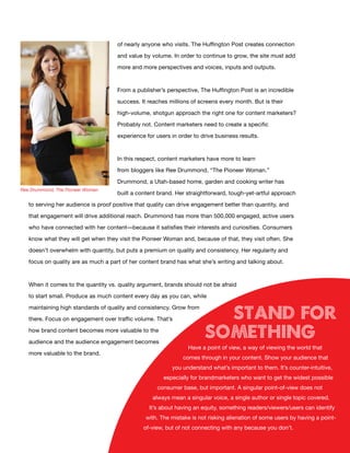 of nearly anyone who visits. The Huffington Post creates connection

                                     and value by volume. In order to continue to grow, the site must add

                                     more and more perspectives and voices, inputs and outputs.



                                     From a publisher’s perspective, The Huffington Post is an incredible

                                     success. It reaches millions of screens every month. But is their

                                     high-volume, shotgun approach the right one for content marketers?

                                     Probably not. Content marketers need to create a specific

                                     experience for users in order to drive business results.



                                     In this respect, content marketers have more to learn

                                     from bloggers like Ree Drummond, “The Pioneer Woman.”

                                     Drummond, a Utah-based home, garden and cooking writer has
Ree Drummond, The Pioneer Woman
                                     built a content brand. Her straightforward, tough-yet-artful approach

   to serving her audience is proof positive that quality can drive engagement better than quantity, and

   that engagement will drive additional reach. Drummond has more than 500,000 engaged, active users

   who have connected with her content—because it satisfies their interests and curiosities. Consumers

   know what they will get when they visit the Pioneer Woman and, because of that, they visit often. She

   doesn’t overwhelm with quantity, but puts a premium on quality and consistency. Her regularity and

   focus on quality are as much a part of her content brand has what she’s writing and talking about.



   When it comes to the quantity vs. quality argument, brands should not be afraid

   to start small. Produce as much content every day as you can, while


                                                                         stand for
   maintaining high standards of quality and consistency. Grow from

   there. Focus on engagement over traffic volume. That’s

   how brand content becomes more valuable to the

   audience and the audience engagement becomes
                                                                       something
                                                                 Have a point of view, a way of viewing the world that
   more valuable to the brand.
                                                               comes through in your content. Show your audience that
                                                          you understand what’s important to them. It’s counter-intuitive,
                                                       especially for brandmarketers who want to get the widest possible
                                                    consumer base, but important. A singular point-of-view does not
                                                   always mean a singular voice, a single author or single topic covered.
                                                 It’s about having an equity, something readers/viewers/users can identify
                                                with. The mistake is not risking alienation of some users by having a point-
                                               of-view, but of not connecting with any because you don’t.
                                                         14
 