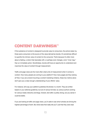 CONTENT DARWINISM™
If the substance of content is designed to provide value to consumers, the actions taken by

those same consumers is the source of the value derived by brands. It’s sometimes difficult

to quantify the intrinsic value of content to the consumer. That’s because it’s often more

about a feeling, a notion that resonates with, or perhaps even changes, one’s “inner map,”

than an immediate action. Nonetheless, brands still have an opportunity to understand and

maximize the value of content through measurement.



Traffic and page views are the most-often cited units of measurement when it comes to

content. How many people are coming to your platform? How many pages are they looking
at? But, if you are a brand mounting a content marketing initiative, these two metrics alone

don’t give you a clear enough understanding of your efforts’ value.



For instance, let’s say your platform publishes 50 articles in a month. They are written

based on your editorial guidelines, but are of various formats, by various authors working

for various media networks and blogs. Overall, site traffic is pretty strong, but you sense it

could be better.



If you are looking at traffic and page views, you’re able to see which articles are driving the

highest percentage of both. But what does that really tell you? Just that they were read




                                             15
 