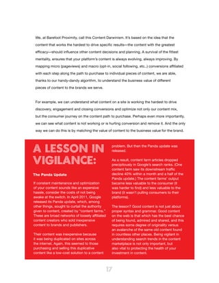 We, at Barefoot Proximity, call this Content Darwinism. It’s based on the idea that the

 content that works the hardest to drive specific results—the content with the greatest

 efficacy—should influence other content decisions and planning. A survival of the fittest

 mentality, ensures that your platform’s content is always evolving, always improving. By

 mapping micro (pageviews) and macro (opt-in, social following, etc..) conversions affiliated

 with each step along the path to purchase to individual pieces of content, we are able,

 thanks to our handy-dandy algorithm, to understand the business value of different

 pieces of content to the brands we serve.



 For example, we can understand what content on a site is working the hardest to drive

 discovery, engagement and closing conversions and optimize not only our content mix,

 but the consumer journey on the content path to purchase. Perhaps even more importantly,

 we can see what content is not working or is hurting conversion and remove it. And the only

 way we can do this is by matching the value of content to the business value for the brand.




A Lesson in                                       problem. But then the Panda update was
                                                  released.


Vigilance:                                        As a result, content farm articles dropped
                                                  precipitously in Google’s search ranks. (One
                                                  content farm saw its downstream traffic
The Panda Update                                  decline 40% within a month and a half of the
                                                  Panda update.) The content farms’ output
If constant maintenance and optimization          became less valuable to the consumer (it
of your content sounds like an expensive          was harder to find) and less valuable to the
hassle, consider the costs of not being           brand (it wasn’t pulling consumers to their
awake at the switch. In April 2011, Google        platforms).
released its Panda update, which, among
other things, sought to curtail the authority     The lesson? Good content is not just about
given to content, created by “content farms.”     proper syntax and grammar. Good content
These are broad networks of loosely affiliated    on the web is that which has the best chance
content creators who sold inexpensive             of being found, admired and shared, and this
content to brands and publishers.                 requires some degree of originality versus
                                                  an avalanche of the same old content found
Their content was inexpensive because             in countless other places. Being vigilant in
it was being duplicated on sites across           understanding search trends in the content
the internet. Again, this seemed to those         marketplace is not only important, but
purchasing and selling this duplicative           also vital to protecting the health of your
content like a low-cost solution to a content     investment in content.



                                                 17
 