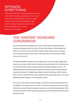 Optimize
Everything
A data-centric approach to content goes beyond knowing

what content is resonating with consumers. Your content

analytics plan should include device and time-of-day

insights to help answer key questionsabout what

content is making an impact, when and on what

screen? Optimization is an on-going

process, not an end-state.




             The content Sourcing
             Conundrum
             If you are responsible for developing your brand or scale content marketing program,

             chances are pretty good that you’ve been on calls with publishers, media networks and

             platforms, all of which promise that they’ll make the whole content puzzle a no-brainer

             for you. Sit back and relax, they’ll tell you, they’ll take care of it all. But can they really?

             And how do you know?



             A traditional publisher may boast 12 million page views a month. So might a digital media

             network and a content creator network. And they may all be telling the truth. What they may

             not reveal is that those millions of page views take very different shapes and forms. The
             traditional publisher may be getting those page views across a couple hundred magazine

             sites around the world. The digital media network may have 5,000 sites in North America

             alone in its ranks. And the content creator network may be getting page views on its content

             distributed across hundreds, or even thousands, of sites.



             How do you, as the brand’s content manager, know which will provide the best solution for

             your platform? The simple answer is: You don’t. And there are problems with trying to apply

             publishing, media and network measures of success to a content marketing program. Chief

             among those problems is that simply having page views on other platforms does not ensure

             success on yours.




                                                             18
 