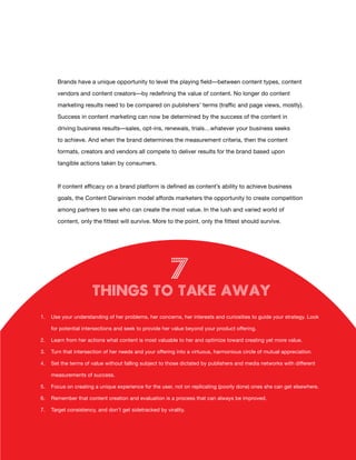 Brands have a unique opportunity to level the playing field—between content types, content

       vendors and content creators—by redefining the value of content. No longer do content

       marketing results need to be compared on publishers’ terms (traffic and page views, mostly).

       Success in content marketing can now be determined by the success of the content in

       driving business results­ sales, opt-ins, renewals, trials…whatever your business seeks
                               —

       to achieve. And when the brand determines the measurement criteria, then the content

       formats, creators and vendors all compete to deliver results for the brand based upon

       tangible actions taken by consumers.



       If content efficacy on a brand platform is defined as content’s ability to achieve business

       goals, the Content Darwinism model affords marketers the opportunity to create competition

       among partners to see who can create the most value. In the lush and varied world of

       content, only the fittest will survive. More to the point, only the fittest should survive.




                                                         7
                       Things to Take Away
1.   Use your understanding of her problems, her concerns, her interests and curiosities to guide your strategy. Look

     for potential intersections and seek to provide her value beyond your product offering.

2.   Learn from her actions what content is most valuable to her and optimize toward creating yet more value.

3.   Turn that intersection of her needs and your offering into a virtuous, harmonious circle of mutual appreciation.

4.   Set the terms of value without falling subject to those dictated by publishers and media networks with different

     measurements of success.

5.   Focus on creating a unique experience for the user, not on replicating (poorly done) ones she can get elsewhere.

6.   Remember that content creation and evaluation is a process that can always be improved.

7.   Target consistency, and don’t get sidetracked by virality.




                                                         19
 