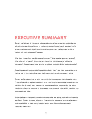 EXECUTIVE SUMMARY
Content marketing is all the rage. In a distracted world, where consumers are bombarded

with advertising and overwhelmed by media and device choices, brands are searching for

a new ways to connect—ideally over the long term. And many marketers are turning to

content with varying degrees of success.



What does it mean for a brand to engage in content? What, exactly, is content anyway?

What value is it to brands? Do brands have the right to compete against publishing

companies? How do brands know whether or not their content is driving business results?



This whitepaper will touch on all of these topics. But, if there’s one thing to remember, one

cardinal rule for brands to follow when starting a content marketing program it is this:



Content is often categorized as art or commodity, but for marketers, that misses the point.

First and foremost, it needs to be thought of as a tool for driving discovery, engagement and

trial. And, like all tools it has a purpose—to provide value to the consumer. On that score,

content can always be optimized to provide ever more consumer value, which translates into

ever more brand value.



Written by Craig J. Heimbuch—award-winning journalist and author, best-selling ghostwriter

and Senior Content Strategist at Barefoot Proximity—this whitepaper provides a framework

for brands looking to stand out by creating lasting, even lifelong relationships with

consumers via content.



                                             2
 