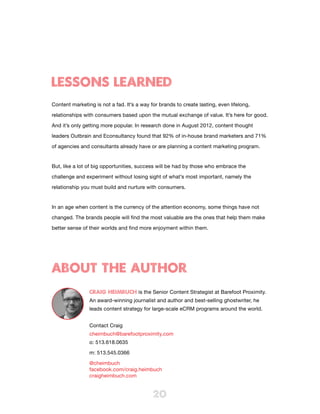 LESSONS LEARNED
Content marketing is not a fad. It’s a way for brands to create lasting, even lifelong,

relationships with consumers based upon the mutual exchange of value. It’s here for good.

And it’s only getting more popular. In research done in August 2012, content thought

leaders Outbrain and Econsultancy found that 92% of in-house brand marketers and 71%

of agencies and consultants already have or are planning a content marketing program.


But, like a lot of big opportunities, success will be had by those who embrace the

challenge and experiment without losing sight of what’s most important, namely the

relationship you must build and nurture with consumers.


In an age when content is the currency of the attention economy, some things have not

changed. The brands people will find the most valuable are the ones that help them make

better sense of their worlds and find more enjoyment within them.




About the Author
                CRAIG HEIMBUCH is the Senior Content Strategist at Barefoot Proximity.
                An award-winning journalist and author and best-selling ghostwriter, he
                leads content strategy for large-scale eCRM programs around the world.


                Contact Craig
                cheimbuch@barefootproximity.com
                o: 513.618.0635

                m: 513.545.0366

                @cheimbuch
                facebook.com/craig.heimbuch
                craigheimbuch.com


                                            20
 