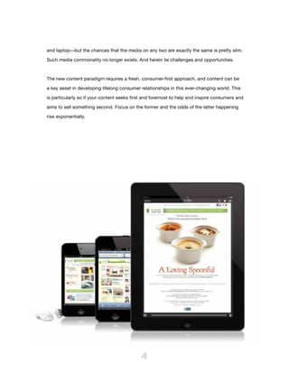 and laptop—but the chances that the media on any two are exactly the same is pretty slim.

Such media commonality no longer exists. And herein lie challenges and opportunities.



The new content paradigm requires a fresh, consumer-first approach, and content can be

a key asset in developing lifelong consumer relationships in this ever-changing world. This

is particularly so if your content seeks first and foremost to help and inspire consumers and

aims to sell something second. Focus on the former and the odds of the latter happening

rise exponentially.




                                            4
 