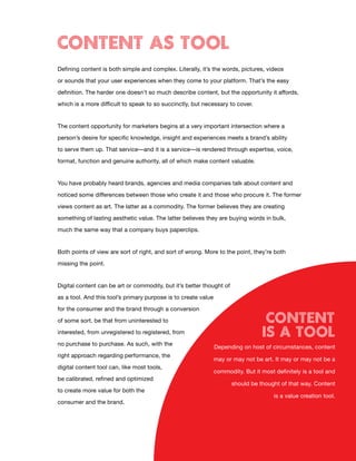 CONTENT AS TOOL
Defining content is both simple and complex. Literally, it’s the words, pictures, videos

or sounds that your user experiences when they come to your platform. That’s the easy

definition. The harder one doesn’t so much describe content, but the opportunity it affords,

which is a more difficult to speak to so succinctly, but necessary to cover.


The content opportunity for marketers begins at a very important intersection where a

person’s desire for specific knowledge, insight and experiences meets a brand’s ability

to serve them up. That service—and it is a service—is rendered through expertise, voice,

format, function and genuine authority, all of which make content valuable.


You have probably heard brands, agencies and media companies talk about content and

noticed some differences between those who create it and those who procure it. The former

views content as art. The latter as a commodity. The former believes they are creating

something of lasting aesthetic value. The latter believes they are buying words in bulk,

much the same way that a company buys paperclips.


Both points of view are sort of right, and sort of wrong. More to the point, they’re both

missing the point.


Digital content can be art or commodity, but it’s better thought of
as a tool. And this tool’s primary purpose is to create value

for the consumer and the brand through a conversion

of some sort, be that from uninterested to                                         Content
interested, from unregistered to registered, from                                 IS A TOOL
no purchase to purchase. As such, with the
                                                                Depending on host of circumstances, content
right approach regarding performance, the
                                                                may or may not be art. It may or may not be a
digital content tool can, like most tools,
                                                                commodity. But it most definitely is a tool and
be calibrated, refined and optimized
                                                                      should be thought of that way. Content
to create more value for both the
                                                                                       is a value creation tool.
consumer and the brand.




                                             5
 