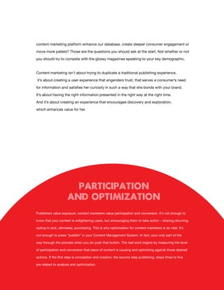 content marketing platform enhance our database, create deeper consumer engagement or

move more pallets? Those are the questions you should ask at the start. Not whether or not

you should try to compete with the glossy magazines speaking to your key demographic.


Content marketing isn’t about trying to duplicate a traditional publishing experience,

it’s about creating a user experience that engenders trust, that serves a consumer’s need

for information and satisfies her curiosity in such a way that she bonds with your brand.

It’s about having the right information presented in the right way at the right time.

And it’s about creating an experience that encourages discovery and exploration,

which enhances value for her.




                        Participation
                      and Optimization
Publishers value exposure, content marketers value participation and conversion. It’s not enough to

know that your content is enlightening users, but encouraging them to take action – sharing,returning,

opting-in and, ultimately, purchasing. This is why optimization for content marketers is so vital. It’s

not enough to press “publish” in your Content Management System. In fact, your only part of the

way through the process when you do push that button. The real work begins by measuring the level

of participation and conversion that piece of content is causing and optimizing against those desired

actions. If the first step is conception and creation, the second step publishing, steps three to five

are related to analysis and optimization.


                                                   9
 