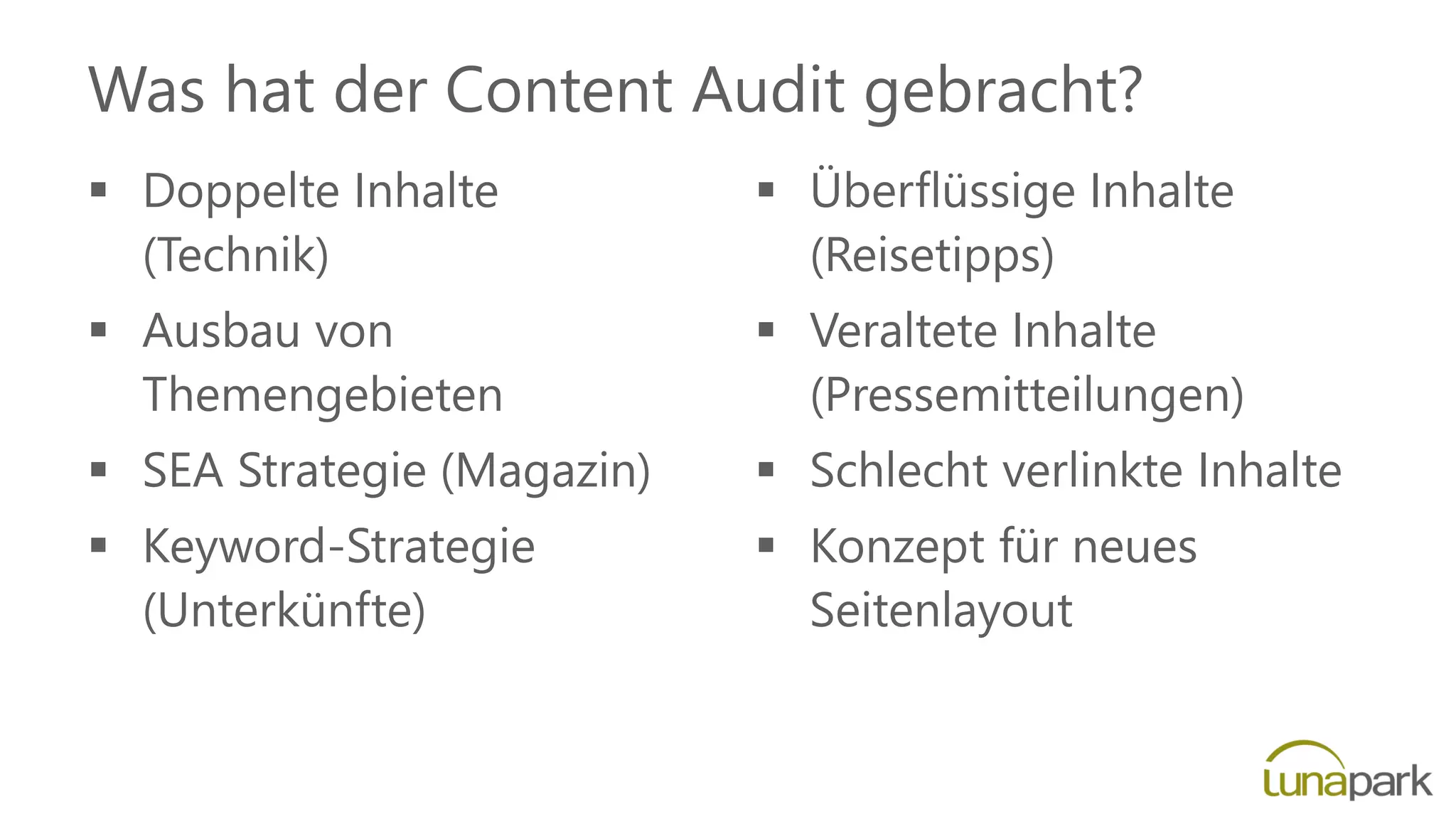 Was hat der Content Audit gebracht?
 Doppelte Inhalte
(Technik)
 Ausbau von
Themengebieten
 SEA Strategie (Magazin)
 Keyword-Strategie
(Unterkünfte)
 Überflüssige Inhalte
(Reisetipps)
 Veraltete Inhalte
(Pressemitteilungen)
 Schlecht verlinkte Inhalte
 Konzept für neues
Seitenlayout
 