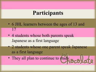 Participants
• 6 JHL learners between the ages of 13 and
17
• 4 students whose both parents speak
Japanese as a first language
• 2 students whose one parent speak Japanese
as a first language
• They all plan to continue to study.

 