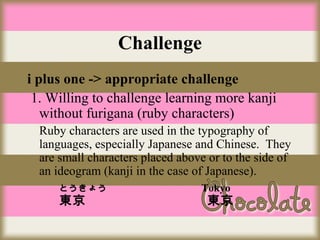 Challenge
i plus one -> appropriate challenge
1. Willing to challenge learning more kanji
without furigana (ruby characters)
Ruby characters are used in the typography of
languages, especially Japanese and Chinese. They
are small characters placed above or to the side of
an ideogram (kanji in the case of Japanese).
とうきょう

東京 　

Tokyo

東京

 