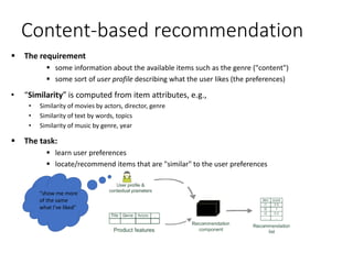 Content-based recommendation
 The requirement
 some information about the available items such as the genre ("content")
 some sort of user profile describing what the user likes (the preferences)
• “Similarity” is computed from item attributes, e.g.,
• Similarity of movies by actors, director, genre
• Similarity of text by words, topics
• Similarity of music by genre, year
 The task:
 learn user preferences
 locate/recommend items that are "similar" to the user preferences
"show me more
of the same
what I've liked"
 
