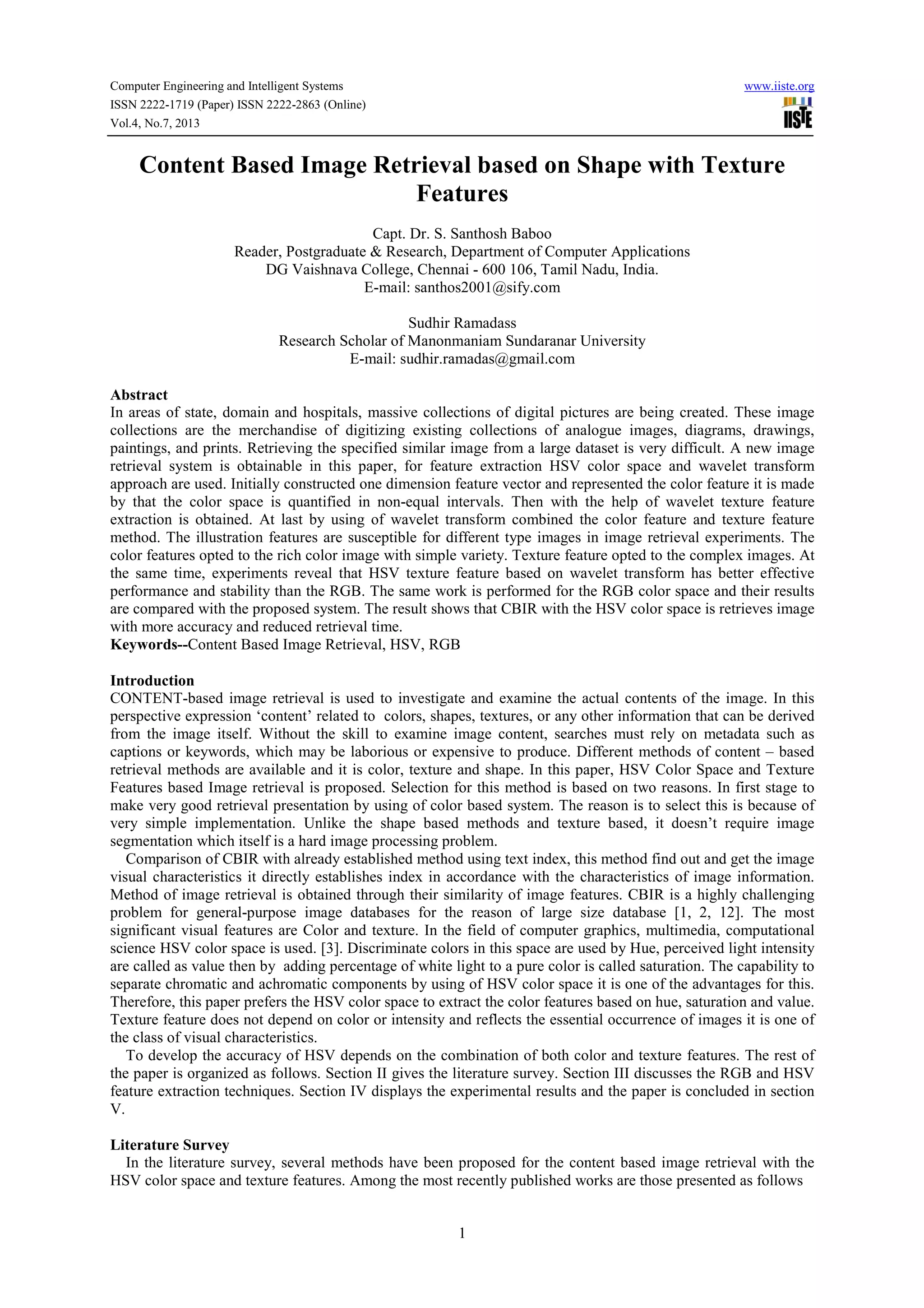 Computer Engineering and Intelligent Systems www.iiste.org ISSN 2222-1719 (Paper) ISSN 2222-2863 (Online) Vol.4, No.7, 2013 1 Content Based Image Retrieval based on Shape with Texture Features Capt. Dr. S. Santhosh Baboo Reader, Postgraduate & Research, Department of Computer Applications DG Vaishnava College, Chennai - 600 106, Tamil Nadu, India. E-mail: santhos2001@sify.com Sudhir Ramadass Research Scholar of Manonmaniam Sundaranar University E-mail: sudhir.ramadas@gmail.com Abstract In areas of state, domain and hospitals, massive collections of digital pictures are being created. These image collections are the merchandise of digitizing existing collections of analogue images, diagrams, drawings, paintings, and prints. Retrieving the specified similar image from a large dataset is very difficult. A new image retrieval system is obtainable in this paper, for feature extraction HSV color space and wavelet transform approach are used. Initially constructed one dimension feature vector and represented the color feature it is made by that the color space is quantified in non-equal intervals. Then with the help of wavelet texture feature extraction is obtained. At last by using of wavelet transform combined the color feature and texture feature method. The illustration features are susceptible for different type images in image retrieval experiments. The color features opted to the rich color image with simple variety. Texture feature opted to the complex images. At the same time, experiments reveal that HSV texture feature based on wavelet transform has better effective performance and stability than the RGB. The same work is performed for the RGB color space and their results are compared with the proposed system. The result shows that CBIR with the HSV color space is retrieves image with more accuracy and reduced retrieval time. Keywords--Content Based Image Retrieval, HSV, RGB Introduction CONTENT-based image retrieval is used to investigate and examine the actual contents of the image. In this perspective expression ‘content’ related to colors, shapes, textures, or any other information that can be derived from the image itself. Without the skill to examine image content, searches must rely on metadata such as captions or keywords, which may be laborious or expensive to produce. Different methods of content – based retrieval methods are available and it is color, texture and shape. In this paper, HSV Color Space and Texture Features based Image retrieval is proposed. Selection for this method is based on two reasons. In first stage to make very good retrieval presentation by using of color based system. The reason is to select this is because of very simple implementation. Unlike the shape based methods and texture based, it doesn’t require image segmentation which itself is a hard image processing problem. Comparison of CBIR with already established method using text index, this method find out and get the image visual characteristics it directly establishes index in accordance with the characteristics of image information. Method of image retrieval is obtained through their similarity of image features. CBIR is a highly challenging problem for general-purpose image databases for the reason of large size database [1, 2, 12]. The most significant visual features are Color and texture. In the field of computer graphics, multimedia, computational science HSV color space is used. [3]. Discriminate colors in this space are used by Hue, perceived light intensity are called as value then by adding percentage of white light to a pure color is called saturation. The capability to separate chromatic and achromatic components by using of HSV color space it is one of the advantages for this. Therefore, this paper prefers the HSV color space to extract the color features based on hue, saturation and value. Texture feature does not depend on color or intensity and reflects the essential occurrence of images it is one of the class of visual characteristics. To develop the accuracy of HSV depends on the combination of both color and texture features. The rest of the paper is organized as follows. Section II gives the literature survey. Section III discusses the RGB and HSV feature extraction techniques. Section IV displays the experimental results and the paper is concluded in section V. Literature Survey In the literature survey, several methods have been proposed for the content based image retrieval with the HSV color space and texture features. Among the most recently published works are those presented as follows 