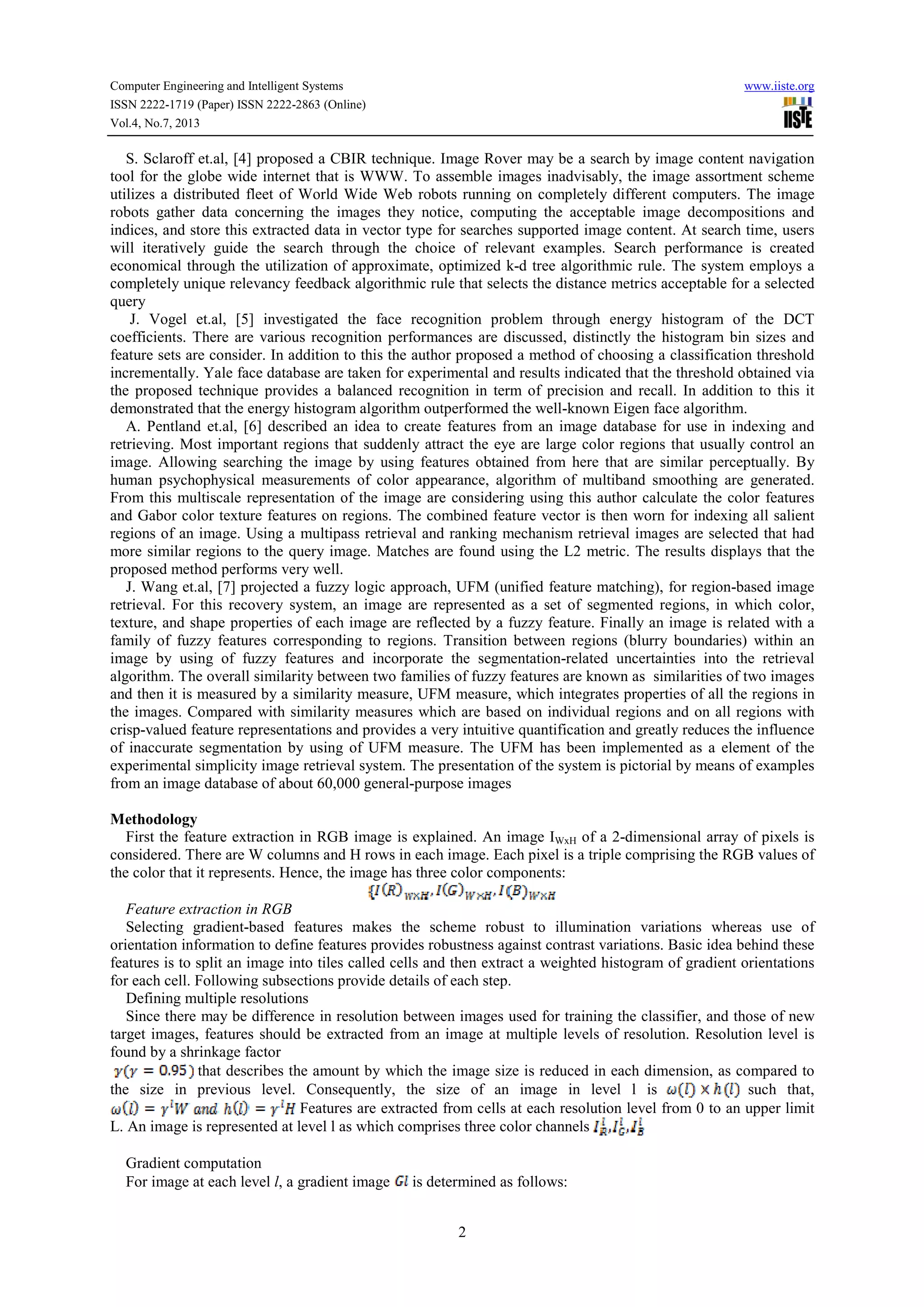 Computer Engineering and Intelligent Systems www.iiste.org ISSN 2222-1719 (Paper) ISSN 2222-2863 (Online) Vol.4, No.7, 2013 2 S. Sclaroff et.al, [4] proposed a CBIR technique. Image Rover may be a search by image content navigation tool for the globe wide internet that is WWW. To assemble images inadvisably, the image assortment scheme utilizes a distributed fleet of World Wide Web robots running on completely different computers. The image robots gather data concerning the images they notice, computing the acceptable image decompositions and indices, and store this extracted data in vector type for searches supported image content. At search time, users will iteratively guide the search through the choice of relevant examples. Search performance is created economical through the utilization of approximate, optimized k-d tree algorithmic rule. The system employs a completely unique relevancy feedback algorithmic rule that selects the distance metrics acceptable for a selected query J. Vogel et.al, [5] investigated the face recognition problem through energy histogram of the DCT coefficients. There are various recognition performances are discussed, distinctly the histogram bin sizes and feature sets are consider. In addition to this the author proposed a method of choosing a classification threshold incrementally. Yale face database are taken for experimental and results indicated that the threshold obtained via the proposed technique provides a balanced recognition in term of precision and recall. In addition to this it demonstrated that the energy histogram algorithm outperformed the well-known Eigen face algorithm. A. Pentland et.al, [6] described an idea to create features from an image database for use in indexing and retrieving. Most important regions that suddenly attract the eye are large color regions that usually control an image. Allowing searching the image by using features obtained from here that are similar perceptually. By human psychophysical measurements of color appearance, algorithm of multiband smoothing are generated. From this multiscale representation of the image are considering using this author calculate the color features and Gabor color texture features on regions. The combined feature vector is then worn for indexing all salient regions of an image. Using a multipass retrieval and ranking mechanism retrieval images are selected that had more similar regions to the query image. Matches are found using the L2 metric. The results displays that the proposed method performs very well. J. Wang et.al, [7] projected a fuzzy logic approach, UFM (unified feature matching), for region-based image retrieval. For this recovery system, an image are represented as a set of segmented regions, in which color, texture, and shape properties of each image are reflected by a fuzzy feature. Finally an image is related with a family of fuzzy features corresponding to regions. Transition between regions (blurry boundaries) within an image by using of fuzzy features and incorporate the segmentation-related uncertainties into the retrieval algorithm. The overall similarity between two families of fuzzy features are known as similarities of two images and then it is measured by a similarity measure, UFM measure, which integrates properties of all the regions in the images. Compared with similarity measures which are based on individual regions and on all regions with crisp-valued feature representations and provides a very intuitive quantification and greatly reduces the influence of inaccurate segmentation by using of UFM measure. The UFM has been implemented as a element of the experimental simplicity image retrieval system. The presentation of the system is pictorial by means of examples from an image database of about 60,000 general-purpose images Methodology First the feature extraction in RGB image is explained. An image IWxH of a 2-dimensional array of pixels is considered. There are W columns and H rows in each image. Each pixel is a triple comprising the RGB values of the color that it represents. Hence, the image has three color components: Feature extraction in RGB Selecting gradient-based features makes the scheme robust to illumination variations whereas use of orientation information to define features provides robustness against contrast variations. Basic idea behind these features is to split an image into tiles called cells and then extract a weighted histogram of gradient orientations for each cell. Following subsections provide details of each step. Defining multiple resolutions Since there may be difference in resolution between images used for training the classifier, and those of new target images, features should be extracted from an image at multiple levels of resolution. Resolution level is found by a shrinkage factor that describes the amount by which the image size is reduced in each dimension, as compared to the size in previous level. Consequently, the size of an image in level l is such that, Features are extracted from cells at each resolution level from 0 to an upper limit L. An image is represented at level l as which comprises three color channels Gradient computation For image at each level l, a gradient image is determined as follows: 