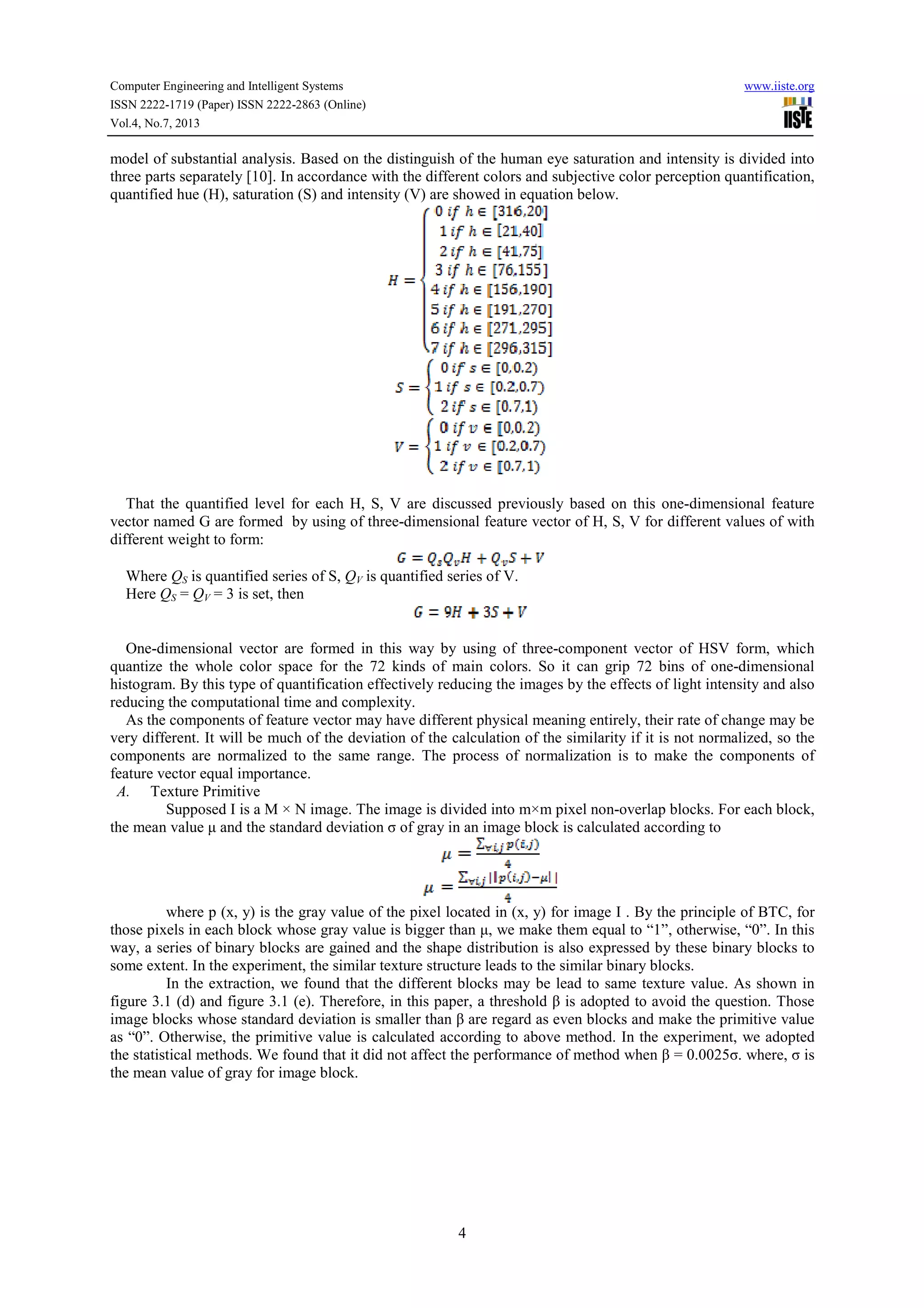 Computer Engineering and Intelligent Systems www.iiste.org ISSN 2222-1719 (Paper) ISSN 2222-2863 (Online) Vol.4, No.7, 2013 4 model of substantial analysis. Based on the distinguish of the human eye saturation and intensity is divided into three parts separately [10]. In accordance with the different colors and subjective color perception quantification, quantified hue (H), saturation (S) and intensity (V) are showed in equation below. That the quantified level for each H, S, V are discussed previously based on this one-dimensional feature vector named G are formed by using of three-dimensional feature vector of H, S, V for different values of with different weight to form: Where QS is quantified series of S, QV is quantified series of V. Here QS = QV = 3 is set, then One-dimensional vector are formed in this way by using of three-component vector of HSV form, which quantize the whole color space for the 72 kinds of main colors. So it can grip 72 bins of one-dimensional histogram. By this type of quantification effectively reducing the images by the effects of light intensity and also reducing the computational time and complexity. As the components of feature vector may have different physical meaning entirely, their rate of change may be very different. It will be much of the deviation of the calculation of the similarity if it is not normalized, so the components are normalized to the same range. The process of normalization is to make the components of feature vector equal importance. A. Texture Primitive Supposed I is a M × N image. The image is divided into m×m pixel non-overlap blocks. For each block, the mean value µ and the standard deviation σ of gray in an image block is calculated according to where p (x, y) is the gray value of the pixel located in (x, y) for image I . By the principle of BTC, for those pixels in each block whose gray value is bigger than µ, we make them equal to “1”, otherwise, “0”. In this way, a series of binary blocks are gained and the shape distribution is also expressed by these binary blocks to some extent. In the experiment, the similar texture structure leads to the similar binary blocks. In the extraction, we found that the different blocks may be lead to same texture value. As shown in figure 3.1 (d) and figure 3.1 (e). Therefore, in this paper, a threshold β is adopted to avoid the question. Those image blocks whose standard deviation is smaller than β are regard as even blocks and make the primitive value as “0”. Otherwise, the primitive value is calculated according to above method. In the experiment, we adopted the statistical methods. We found that it did not affect the performance of method when β = 0.0025σ. where, σ is the mean value of gray for image block. 