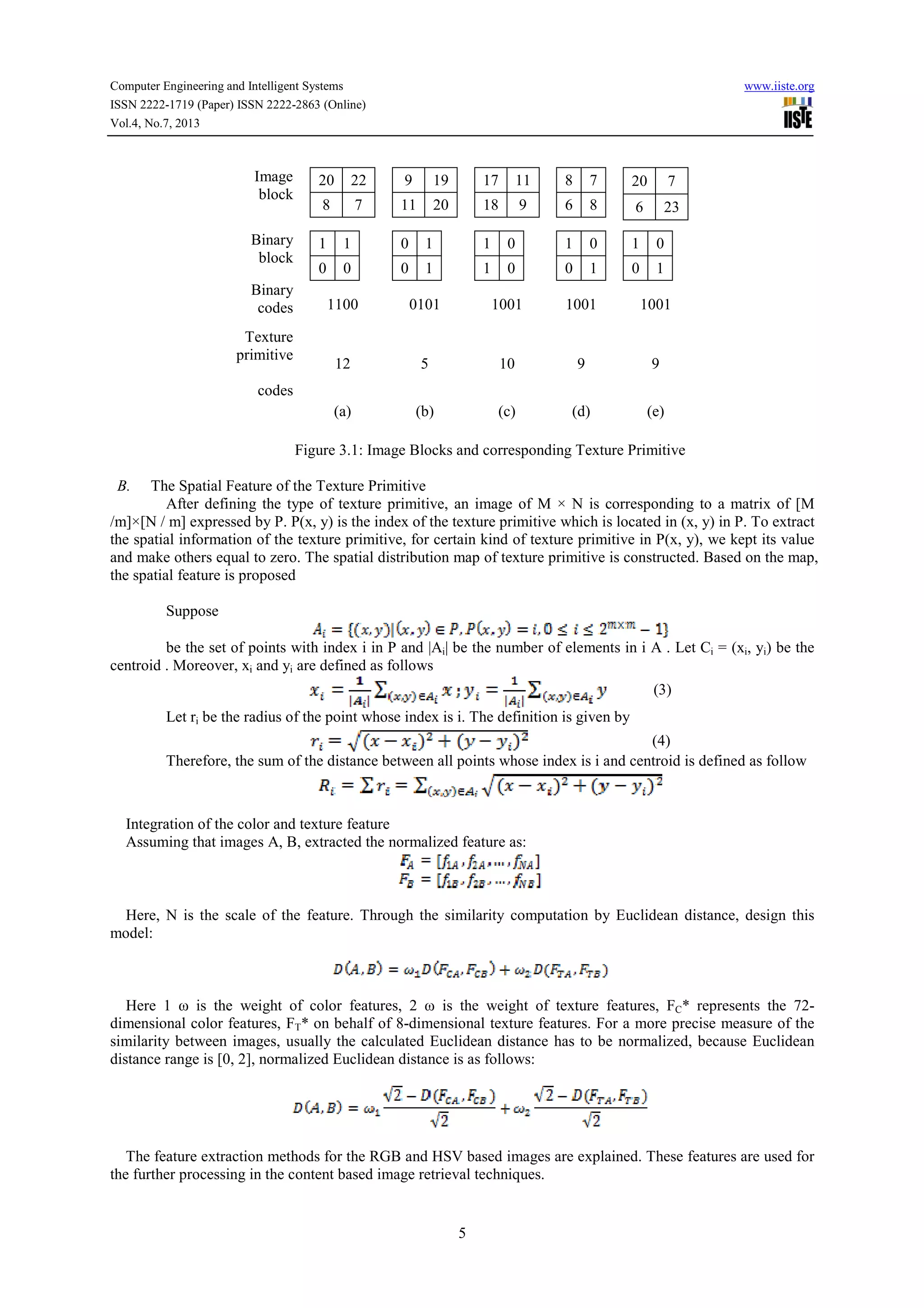Computer Engineering and Intelligent Systems www.iiste.org ISSN 2222-1719 (Paper) ISSN 2222-2863 (Online) Vol.4, No.7, 2013 5 Image block 20 22 8 7 9 19 11 20 17 11 18 9 8 7 6 8 20 7 6 23 Binary block 1 1 0 0 0 1 0 1 1 0 1 0 1 0 0 1 1 0 0 1 Binary codes 1100 0101 1001 1001 1001 Texture primitive codes 12 5 10 9 9 (a) (b) (c) (d) (e) Figure 3.1: Image Blocks and corresponding Texture Primitive B. The Spatial Feature of the Texture Primitive After defining the type of texture primitive, an image of M × N is corresponding to a matrix of [M /m]×[N / m] expressed by P. P(x, y) is the index of the texture primitive which is located in (x, y) in P. To extract the spatial information of the texture primitive, for certain kind of texture primitive in P(x, y), we kept its value and make others equal to zero. The spatial distribution map of texture primitive is constructed. Based on the map, the spatial feature is proposed Suppose be the set of points with index i in P and |Ai| be the number of elements in i A . Let Ci = (xi, yi) be the centroid . Moreover, xi and yi are defined as follows (3) Let ri be the radius of the point whose index is i. The definition is given by (4) Therefore, the sum of the distance between all points whose index is i and centroid is defined as follow Integration of the color and texture feature Assuming that images A, B, extracted the normalized feature as: Here, N is the scale of the feature. Through the similarity computation by Euclidean distance, design this model: Here 1 ω is the weight of color features, 2 ω is the weight of texture features, FC* represents the 72- dimensional color features, FT* on behalf of 8-dimensional texture features. For a more precise measure of the similarity between images, usually the calculated Euclidean distance has to be normalized, because Euclidean distance range is [0, 2], normalized Euclidean distance is as follows: The feature extraction methods for the RGB and HSV based images are explained. These features are used for the further processing in the content based image retrieval techniques. 