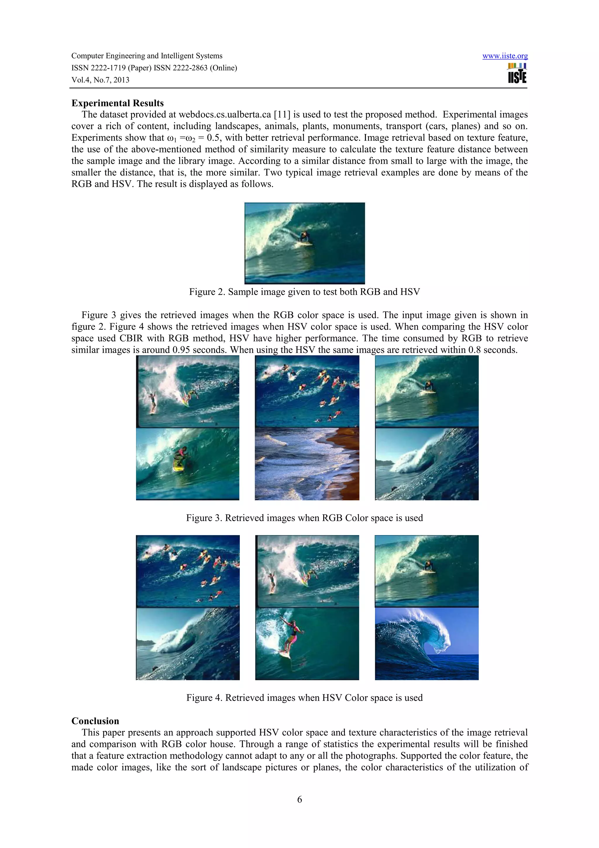 Computer Engineering and Intelligent Systems www.iiste.org ISSN 2222-1719 (Paper) ISSN 2222-2863 (Online) Vol.4, No.7, 2013 6 Experimental Results The dataset provided at webdocs.cs.ualberta.ca [11] is used to test the proposed method. Experimental images cover a rich of content, including landscapes, animals, plants, monuments, transport (cars, planes) and so on. Experiments show that ω1 =ω2 = 0.5, with better retrieval performance. Image retrieval based on texture feature, the use of the above-mentioned method of similarity measure to calculate the texture feature distance between the sample image and the library image. According to a similar distance from small to large with the image, the smaller the distance, that is, the more similar. Two typical image retrieval examples are done by means of the RGB and HSV. The result is displayed as follows. Figure 2. Sample image given to test both RGB and HSV Figure 3 gives the retrieved images when the RGB color space is used. The input image given is shown in figure 2. Figure 4 shows the retrieved images when HSV color space is used. When comparing the HSV color space used CBIR with RGB method, HSV have higher performance. The time consumed by RGB to retrieve similar images is around 0.95 seconds. When using the HSV the same images are retrieved within 0.8 seconds. Figure 3. Retrieved images when RGB Color space is used Figure 4. Retrieved images when HSV Color space is used Conclusion This paper presents an approach supported HSV color space and texture characteristics of the image retrieval and comparison with RGB color house. Through a range of statistics the experimental results will be finished that a feature extraction methodology cannot adapt to any or all the photographs. Supported the color feature, the made color images, like the sort of landscape pictures or planes, the color characteristics of the utilization of 