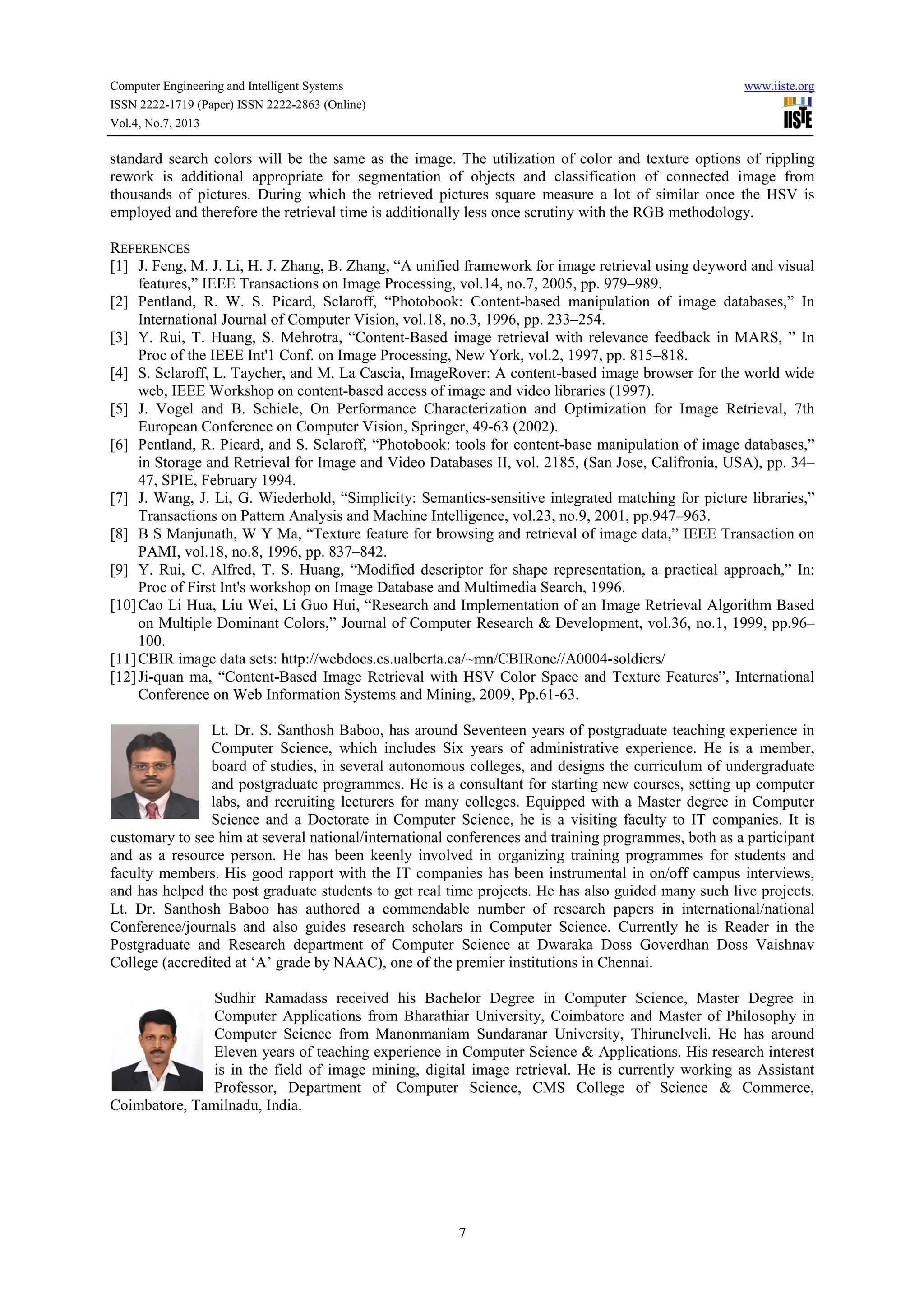 Computer Engineering and Intelligent Systems www.iiste.org ISSN 2222-1719 (Paper) ISSN 2222-2863 (Online) Vol.4, No.7, 2013 7 standard search colors will be the same as the image. The utilization of color and texture options of rippling rework is additional appropriate for segmentation of objects and classification of connected image from thousands of pictures. During which the retrieved pictures square measure a lot of similar once the HSV is employed and therefore the retrieval time is additionally less once scrutiny with the RGB methodology. REFERENCES [1] J. Feng, M. J. Li, H. J. Zhang, B. Zhang, “A unified framework for image retrieval using deyword and visual features,” IEEE Transactions on Image Processing, vol.14, no.7, 2005, pp. 979–989. [2] Pentland, R. W. S. Picard, Sclaroff, “Photobook: Content-based manipulation of image databases,” In International Journal of Computer Vision, vol.18, no.3, 1996, pp. 233–254. [3] Y. Rui, T. Huang, S. Mehrotra, “Content-Based image retrieval with relevance feedback in MARS, ” In Proc of the IEEE Int'1 Conf. on Image Processing, New York, vol.2, 1997, pp. 815–818. [4] S. Sclaroff, L. Taycher, and M. La Cascia, ImageRover: A content-based image browser for the world wide web, IEEE Workshop on content-based access of image and video libraries (1997). [5] J. Vogel and B. Schiele, On Performance Characterization and Optimization for Image Retrieval, 7th European Conference on Computer Vision, Springer, 49-63 (2002). [6] Pentland, R. Picard, and S. Sclaroff, “Photobook: tools for content-base manipulation of image databases,” in Storage and Retrieval for Image and Video Databases II, vol. 2185, (San Jose, Califronia, USA), pp. 34– 47, SPIE, February 1994. [7] J. Wang, J. Li, G. Wiederhold, “Simplicity: Semantics-sensitive integrated matching for picture libraries,” Transactions on Pattern Analysis and Machine Intelligence, vol.23, no.9, 2001, pp.947–963. [8] B S Manjunath, W Y Ma, “Texture feature for browsing and retrieval of image data,” IEEE Transaction on PAMI, vol.18, no.8, 1996, pp. 837–842. [9] Y. Rui, C. Alfred, T. S. Huang, “Modified descriptor for shape representation, a practical approach,” In: Proc of First Int's workshop on Image Database and Multimedia Search, 1996. [10]Cao Li Hua, Liu Wei, Li Guo Hui, “Research and Implementation of an Image Retrieval Algorithm Based on Multiple Dominant Colors,” Journal of Computer Research & Development, vol.36, no.1, 1999, pp.96– 100. [11]CBIR image data sets: http://webdocs.cs.ualberta.ca/~mn/CBIRone//A0004-soldiers/ [12]Ji-quan ma, “Content-Based Image Retrieval with HSV Color Space and Texture Features”, International Conference on Web Information Systems and Mining, 2009, Pp.61-63. Lt. Dr. S. Santhosh Baboo, has around Seventeen years of postgraduate teaching experience in Computer Science, which includes Six years of administrative experience. He is a member, board of studies, in several autonomous colleges, and designs the curriculum of undergraduate and postgraduate programmes. He is a consultant for starting new courses, setting up computer labs, and recruiting lecturers for many colleges. Equipped with a Master degree in Computer Science and a Doctorate in Computer Science, he is a visiting faculty to IT companies. It is customary to see him at several national/international conferences and training programmes, both as a participant and as a resource person. He has been keenly involved in organizing training programmes for students and faculty members. His good rapport with the IT companies has been instrumental in on/off campus interviews, and has helped the post graduate students to get real time projects. He has also guided many such live projects. Lt. Dr. Santhosh Baboo has authored a commendable number of research papers in international/national Conference/journals and also guides research scholars in Computer Science. Currently he is Reader in the Postgraduate and Research department of Computer Science at Dwaraka Doss Goverdhan Doss Vaishnav College (accredited at ‘A’ grade by NAAC), one of the premier institutions in Chennai. Sudhir Ramadass received his Bachelor Degree in Computer Science, Master Degree in Computer Applications from Bharathiar University, Coimbatore and Master of Philosophy in Computer Science from Manonmaniam Sundaranar University, Thirunelveli. He has around Eleven years of teaching experience in Computer Science & Applications. His research interest is in the field of image mining, digital image retrieval. He is currently working as Assistant Professor, Department of Computer Science, CMS College of Science & Commerce, Coimbatore, Tamilnadu, India. 