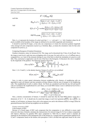 Computer Engineering and Intelligent Systems www.iiste.org
ISSN 2222-1719 (Paper) ISSN 2222-2863 (Online)
Vol.4, No.7, 2013
3
such that
And
Here, (x, y) represents the location of a pixel such that 1 < x < w(l) and 1 < y < h(l). Gradient values for all
pixels available at the boundary of the image are defined to be zero (both magnitude and orientation).
It should be noted that mag(x, y) has only one component as it retains the maximum gradient magnitude
value amongst all color components at pixel (x,y). Similarly, (x, y) retains the orientation value for that color
component for pixel (x, y).
Computing Histogram of Gradient Orientations
Gradient orientation values lie between [0 Π]. This range can be discretized into 9 bins of size each. Now,
the image at each level is split into non-overlapping cells of size pxp. For each cell (cx; cy), a 9 element array is
computed f(cx; cy). Each of the elements belongs to one of the bins in which the orientation of a pixel in a cell
falls. Thus, each pixel is supposed to vote for one of the bins in the histogram. At that pixel, this vote is weighted
by the magnitude of the gradient. The following equation shows this:
Here 1 ≤ b ≤ 9 and I{.} is the identity function. Energy of a cell (cx; cy) as defined
Now, in order to retain spatial information between neighboring cells, features of neighboring cells are
appended to each cell features and also normalize all these features with the sum of energies of all neighboring
cells. This neighborhood of cells is called a block. 2x2 block are considered such that the top, left and top-left
cells are included in the neighborhood of a cell. Hence, an overall HOG feature vector is defined (at level l) for a
cell (cx; cy) as follows:
Here, j denotes concatenation of features. It should be noted here that the final HOG feature vector has a
dimension of 4x 9 = 36. It should also be noted that image at each level generates
number of cell features, as features from cells in the topmost row and in the leftmost column in image cannot be
generated because their left and top neighbors are not defined.
Feature extraction of HSV
Color Features of HSV
Because of a broad range of HSV each component that the computation is very difficult to ensure rapid
retrieval in the time of directly calculates the characteristics for retrieval image [8, 9]. So to reduce computation
and improve efficiency by quantify HSV space component to. With this to, doesn’t need to calculate all
segments by the limitation of the distinguish color of the human eye. Unequal interval quantization applied on H,
S, and V components based on the human color perception. Color is divided into eight parts based on the color
 