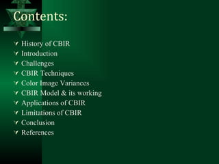 Contents: History of CBIR Introduction Challenges CBIR Techniques Color Image Variances CBIR Model & its working Applications of CBIR Limitations of CBIR Conclusion References 