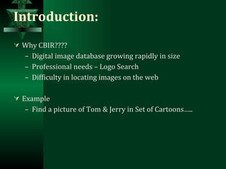 Introduction: Why CBIR???? Digital image database growing rapidly in size Professional needs – Logo Search Difficulty in locating images on the web Example Find a picture of Tom & Jerry in Set of Cartoons….. 