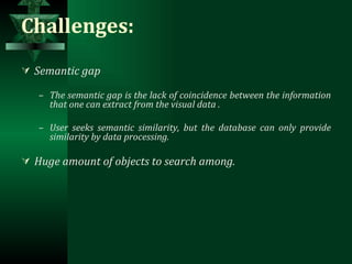 Challenges: Semantic gap The semantic gap is the lack of coincidence between the information that one can extract from the visual data . User seeks semantic similarity, but the database can only provide similarity by data processing. Huge amount of objects to search among. 
