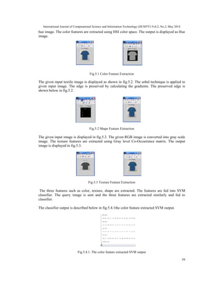 International Journal of Computational Science and Information Technology (IJCSITY) Vol.2, No.2, May 2014
39
hue image. The color features are extracted using HSI color space. The output is displayed as Hue
image.
Fig.5.1 Color Feature Extraction
The given input textile image is displayed as shown in fig.5.2. The sobel technique is applied to
given input image. The edge is preserved by calculating the gradients. The preserved edge is
shown below in fig.5.2.
Fig.5.2 Shape Feature Extraction
The given input image is displayed in fig.5.3. The given RGB image is converted into gray scale
image. The texture features are extracted using Gray level Co-Occurrence matrix. The output
image is displayed in fig.5.3.
Fig.5.3 Texture Feature Extraction
The three features such as color, texture, shape are extracted. The features are fed into SVM
classifier. The query image is sent and the three features are extracted similarly and fed to
classifier.
The classifier output is described below in fig.5.4.1the color feature extracted SVM output.
Fig.5.4.1. The color feature extracted SVM output
 