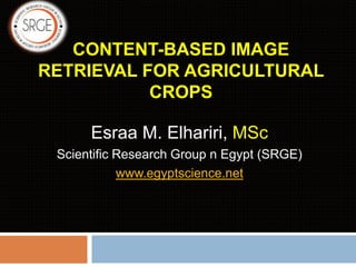 CONTENT-BASED IMAGE
RETRIEVAL FOR AGRICULTURAL
CROPS
Esraa M. Elhariri, MSc
Scientific Research Group n Egypt (SRGE)
www.egyptscience.net
 