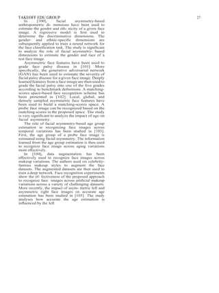 TAKEOFF EDU GROUP 27
In [100], facial asymmetry-based
anthropometric di- mensions have been used to
estimate the gender and eth- nicity of a given face
image. A regressive model is ﬁrst used to
determine the discriminative dimensions. The
gender- and ethnic-speciﬁc dimensions are
subsequently applied to train a neural network for
the face classiﬁcation task. The study is signiﬁcant
to analyze the role of facial asymmetry- based
dimensions to estimate the gender and race of a
test face image.
Asymmetric face features have been used to
grade face palsy disease in [101]. More
speciﬁcally, the generative adversarial network
(GAN) has been used to estimate the severity of
facial palsy disease for a given face image. Deeply
learned features from a face image are then used to
grade the facial palsy into one of the ﬁve grades
according to benchmark deﬁnitions. A matching-
scores space-based face recognition scheme has
been presented in [102]. Local, global, and
densely sampled asymmetric face features have
been used to build a matching-scores space. A
probe face image can be recognized based on the
matching scores in the proposed space. The study
is very signiﬁcant to analyze the impact of age on
facial asymmetry.
The role of facial asymmetry-based age group
estimation in recognizing face images across
temporal variations has been studied in [103].
First, the age group of a probe face image is
estimated using facial asymmetry. The information
learned from the age group estimation is then used
to recognize face image across aging variations
more eﬀectively.
In [104], data augmentation has been
eﬀectively used to recognize face images across
makeup variations. The authors used six celebrity-
famous makeup styles to augment the face
datasets. The augmented datasets are then used to
train a deep network. Face recognition experiments
show the ef- fectiveness of the proposed approach
to recognize face images across artiﬁcial makeup
variations across a variety of challenging datasets.
More recently, the impact of asym- metric left and
asymmetric right face images on accurate age
estimation has been studied in [105]. The study
analyses how accurate the age estimation is
inﬂuenced by the left
 