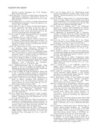TAKEOFF EDU GROUP 31
Machine Learning Paradigms, pp. 31–69, Springer,
Basel, Switzerland, 2019.
[14] D. Ping Tian, “A review on image feature extraction and
representation techniques,” International Journal of
Multi- mediaandUbiquitousEngineering, vol. 8, no. 4, pp.
385–396, 2013.
[15] D. Zhang and G. Lu, “Review of shape representation
and description techniques,” Pattern Recognition, vol.
37, no. 1, pp. 1–19, 2004.
[16] R. Datta, J. Li, and J. Z. Wang, “Content-based image re-
trieval: approaches and trends of the new age,” in
Proceedings of the 7th ACM SIGMM International
Workshop on Mul- timedia Information Retrieval, pp.
253–262, ACM, Singa- pore, November 2005.
[17] Z. Yu and W. Wang, “Learning DALTS for cross-modal
retrieval,” CAAI Transactions on Intelligence
Technology, vol. 4, no. 1, pp. 9–16, 2019.
[18] N. Ali, D. A. Mazhar, Z. Iqbal, R. Ashraf, J. Ahmed, and
F. Zeeshan, “Content-based image retrieval based on
late fusion of binary and local descriptors,” International
Journal of Computer Science and Information Security
(IJCSIS), vol. 14, no. 11, 2016.
[19] N. Ali, Image Retrieval Using Visual Image Features
and Automatic Image Annotation, University of
Engineering and Technology, Taxila, Pakistan, 2016.
[20] B. Zafar, R. Ashraf, N. Ali et al., “Intelligent image
classi- ﬁcation-based on spatial weighted histograms of
concentric circles,” Computer Science and Information
Systems, vol.15, no. 3, pp. 615–633, 2018.
[21] G. Qi, H. Wang, M. Haner, C. Weng, S. Chen, and Z.
Zhu, “Convolutional neural network based detection and
judge- ment of environmental obstacle in vehicle
operation,” CAAI Transactions on Intelligence
Technology, vol. 4, no. 2, pp. 80–91, 2019.
[22] U. Markowska-Kaczmar and H. Kwa´snicka, “Deep
learning––a new era in bridging the semantic gap,” in
Bridging the Semantic Gap in Image and Video Analysis, pp.
123–159, Springer, Basel, Switzerland, 2018.
[23] F. Riaz, S. Jabbar, M. Sajid, M. Ahmad, K. Naseer, and
N. Ali, “A collision avoidance scheme for autonomous
vehicles inspired by human social norms,” Computers &
Electrical Engineering, vol. 69, pp. 690–704, 2018.
[24] H. Shao, Y. Wu, W. Cui, and J. Zhang, “Image retrieval
based on MPEG-7 dominant color descriptor,” in
Proceedings of the 9th International Conference for
Young Computer Sci- entists ICYCS 2008, pp. 753–757,
IEEE, Hunan, China, November 2008.
[25] X. Duanmu, “Image retrieval using color moment
invariant,” in Proceedings of the 2010 Seventh International
Conference on Information Technology: New
Generations (ITNG), pp. 200–203, IEEE, Las Vegas,
NV, USA, April 2010.
[26] X.-Y. Wang, B.-B. Zhang, and H.-Y. Yang, “Content-
based image retrieval by integrating color and texture
features,” Multimedia Tools and Applications, vol. 68,
no. 3, pp. 545– 569, 2014.
[27] H. Zhang, Z. Dong, and H. Shu, “Object recognition by a
complete set of pseudo-Zernike moment invariants,” in
Proceedings of the 2010IEEE International Conference on
Acoustics Speech and Signal Processing (ICASSP), pp.
930– 933, IEEE, Dallas, TX, USA, March 2010.
[28] J. M. Guo, H. Prasetyo, and J. H. Chen, “Content-based
image retrieval using error diﬀusion block truncation
coding features,” IEEE Transactions on Circuits and
Systems for Video Technology, vol. 25, no. 3, pp. 466–
481, 2015.
[29] Y. Liu, D. Zhang, and G. Lu, “Region-based image
retrieval with high-level semantics using decision tree
learning,” Pattern Recognition, vol. 41, no. 8, pp. 2554–
2570, 2008.
[30] M. M. Islam, D. Zhang, and G. Lu, “Automatic categori-
zation of image regions using dominant color based
vector quantization,” in Proceedings of the Digital Image
Comput- ing: Techniques and Applications, pp. 191–198,
IEEE, Can- berra, Australia, December 2008.
[31] Z. Jiexian, L. Xiupeng, and F. Yu, “Multiscale
distance co- herence vector algorithm for content-
based image retrieval,” Re Scientiﬁc World Journal,
vol. 2014, Article ID 615973, 13 pages, 2014.
[32] G. Papakostas, D. Koulouriotis, and V. Tourassis,
“Feature extraction based on wavelet moments and
moment in- variants in machine vision systems,” in
Human-Centric Machine Vision, InTech, London, UK,
2012.
[33] G.-H. Liu, Z.-Y. Li, L. Zhang, and Y. Xu, “Image
retrieval based on micro-structure descriptor,” Pattern
Recognition, vol. 44, no. 9, pp. 2123–2133, 2011.
[34] X.-Y. Wang, Z.-F. Chen, and J.-J. Yun, “An eﬀective
method for color image retrieval based on texture,”
Computer Standards & Interfaces, vol. 34, no. 1, pp.
31–35, 2012.
[35] R. Ashraf, K. Bashir, A. Irtaza, and M. Mahmood,
“Content based image retrieval using embedded neural
networks with bandletized regions,” Entropy, vol. 17,
no. 6, pp. 3552–3580, 2015.
[36] A. Irtaza and M. A. Jaﬀar, “Categorical image
retrieval through genetically optimized support vector
machines (GOSVM) and hybrid texture features,”
Signal, Image and Video Processing, vol. 9, no. 7, pp.
1503–1519, 2015.
[37] C. C. Chang and C. J. Lin, “LIBSVM: a library for
support vector machines,” ACM Transactions on
Intelligent Systems and Technology (TIST), vol. 2, no. 3,
pp. 1–27, 2011.
[38] S. Fadaei, R. Amirfattahi, and M. R. Ahmadzadeh,
“Local derivative radial patterns: a new texture
descriptor for content-based image retrieval,” Signal
Processing, vol. 137, pp. 274–286, 2017.
[39] X. Wang and Z. Wang, “A novel method for image
retrieval based on structure elements’ descriptor,”
Journal of Visual Communication and Image
Representation, vol. 24, no. 1, pp. 63–74, 2013.
[40] N.-E. Lasmar and Y. Berthoumieu, “Gaussian copula
mul- tivariate modeling for texture image retrieval
using wavelet transforms,” IEEE Transactions on Image
Processing, vol. 23, no. 5, pp. 2246–2261, 2014.
[41] Z. Hong and Q. Jiang, “Hybrid content-based trademark
retrieval using region and contour features,” in
Proceedings of the 22nd International Conference on
Advanced In- formation Networking and Applications-
Workshops AINAW
2008, pp. 1163–1168, IEEE, Okinawa, Japan, March 2008.
[42] N. Ali, K. B. Bajwa, R. Sablatnig et al., “A novel image
re- trieval based on visual words integration of SIFTand
SURF,” PLoS One, vol. 11, no. 6, Article ID e0157428,
2016.
[43] S. Lazebnik, C. Schmid, and J. Ponce, “Beyond bags of
features: spatial pyramid matching for recognizing
natural scene categories,” in Proceedings of the 2006
IEEE Computer Society Conference on Computer Vision
and Pattern Recog- nition—Volume 2 (CVPR’06), pp.
2169–2178, IEEE, New York, NY, USA, June 2006.
[44] Z. Mehmood, S. M. Anwar, N. Ali, H. A. Habib, and
M. Rashid, “A novel image retrieval based on a
combination of local and global histograms of visual
words,” Mathe- matical Problems in Engineering, vol.
2016, Article ID 8217250, 12 pages, 2016.
 