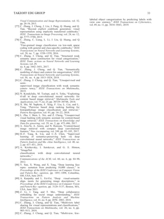 TAKEOFF EDU GROUP 33
Visual Communication and Image Representation, vol. 32,
pp. 20–54, 2015.
[77] C. Zhang, J. Cheng, J. Liu, J. Pang, Q. Huang, and Q.
Tian, “Beyond explicit codebook generation: visual
representation using implicitly transferred codebooks,”
IEEE Transactions on Image Processing, vol. 24, no. 12,
pp. 5777–5788, 2015.
[78] C. Zhang, C. Liang, L. Li, J. Liu, Q. Huang, and Q.
Tian,
“Fine-grained image classiﬁcation via low-rank sparse
coding with general and class-speciﬁc codebooks,” IEEE
Transactions on Neural Networks and Learning Systems,
vol. 28, no. 7, pp. 1550–1559, 2016.
[79] C. Zhang, J. Cheng, and Q. Tian, “Structured weak
semantic space construction for visual categorization,”
IEEE Trans- actions on Neural Networks and Learning
Systems, vol. 29,
no. 8, pp. 3442–3451, 2017.
[80] C. Zhang, J. Cheng, and Q. Tian, “Semantically
modeling of object and context for categorization,” IEEE
Transactions on Neural Networks and Learning Systems,
vol. 30, no. 4, pp. 1013–1024, 2018.
[81] C. Zhang, J. Cheng, and Q. Tian, “Unsupervised and
semi-
supervised image classiﬁcation with weak semantic
consis- tency,” IEEE Transactions on Multimedia,
2019.
[82] N. Kondylidis, M. Tzelepi, and A. Tefas, “Exploiting
tf-idf in deep convolutional neural networks for
content based image retrieval,” Multimedia Tools and
Applications, vol.77,no. 23, pp. 30729–30748, 2018.
[83] X. Shi, M. Sapkota, F. Xing, F. Liu, L. Cui, and L.
Yang, “Pairwise based deep ranking hashing for
histopathology image classiﬁcation and retrieval,”
Pattern Recognition, vol. 81, pp. 14–22, 2018.
[84] L. Zhu, J. Shen, L. Xie, and Z. Cheng, “Unsupervised
visual hashing with semantic assistant for content-based
image retrieval,” IEEE Transactions on Knowledge and
Data En- gineering, vol. 29, no. 2, pp. 472–486, 2017.
[85] A. Alzu’bi, A. Amira, and N. Ramzan, “Content-based
image retrieval with compact deep convolutional
features,” Neu- rocomputing, vol. 249, pp. 95–105, 2017.
[86] H.-F. Yang, K. Lin, and C.-S. Chen, “Supervised
learning of semantics-preserving hash via deep
convolutional neural networks,” IEEE Transactions on
Pattern Analysis and Ma- chine Intelligence, vol. 40, no.
2, pp. 437–451, 2018.
[87] A. Krizhevsky, I. Sutskever, and G. E. Hinton,
“ImageNet
classiﬁcation with deep convolutional neural
networks,”
Communications of the ACM, vol. 60, no. 6, pp. 84–90,
2012.
[88] Y. Sun, X. Wang, and X. Tang, “Deep learning face
repre- sentation from predicting 10,000 classes,” in
Proceedings of the IEEE Conference on Computer Vision
and Pattern Rec- ognition, pp. 1891–1898, Columbus,
OH, USA, June 2014.
[89] A. Karpathy and L. Fei-Fei, “Deep visual-semantic
align- ments for generating image descriptions,” in
Proceedings of the IEEE Conference on Computer Vision
and Pattern Rec- ognition, pp. 3128–3137, Boston, MA,
USA, June 2015.
[90] Z. Li, J. Tang, and T. Mei, “Deep collaborative
embedding for social image understanding,” IEEE
Transactions on Pattern Analysis and Machine
Intelligence, vol. 41, no. 9, pp. 2070– 2083, 2018.
[91] C. Zhang, J. Cheng, and Q. Tian, “Multiview label
sharing for visual representations and classiﬁcations,”
IEEE Transactions on Multimedia, vol. 20, no. 4, pp.
903–913, 2018.
[92] C. Zhang, J. Cheng, and Q. Tian, “Multiview, few-
labeled object categorization by predicting labels with
view con- sistency,” IEEE Transactions on Cybernetics,
vol. 49, no. 11, pp. 3834–3843, 2019.
 