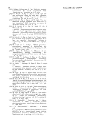 34 TAKEOFF EDU GROUP
[93] C. Zhang, J. Cheng, and Q. Tian, “Multiview semantic
representation for visual recognition,” IEEE
Transactions on Cybernetics, pp. 1–12, 2018.
[94] N. I. Ratyal, I. A. Taj, U. I. Bajwa, and M. Sajid, “3D
face recognition based on pose and expression
invariant align- ment,” Computers & Electrical
Engineering, vol. 46, pp. 241–255, 2015.
[95] N. Ratyal, I. Taj, U. Bajwa, and M. Sajid, “Pose and
expression invariant alignment based multi-view 3D
face recognition,” KSII Transactions on Internet &
Information Systems, vol. 12, no. 10, 2018.
[96] N. I. Ratyal, I. A. Taj, M. Sajid, N. Ali, A.
Mahmood, and
S. Razzaq, “Three-dimensional face recognition using
vari- ance-based registration and subject-speciﬁc
descriptors,” International Journal of Advanced Robotic
Systems, vol. 16, no. 3, article 1729881419851716,
2019.
[97] N. Ratyal, I. A. Taj, M. Sajid et al., “Deeply learned
pose invariant image analysis with applications in 3D
face rec- ognition,” Mathematical Problems in
Engineering, vol. 2019, Article ID 3547416, 21 pages,
2019.
[98] M. Sajid and T. Shaﬁque, “Hybrid generative–
discriminative approach to age-invariant face
recognition,” Journal of Electronic Imaging, vol. 27,
no. 2, article 023029, 2018.
[99] M. Sajid, T. Shaﬁque, S. Manzoor et al.,
“Demographic- assisted age-invariant face
recognition and retrieval,” Sym- metry, vol. 10, no.
5, p. 148, 2018.
[100] M. Sajid, T. Shaﬁque, I. Riaz et al., “Facial
asymmetry-based anthropometric diﬀerences
between gender and ethnicity,” Symmetry, vol. 10,
no. 7, p. 232, 2018.
[101] M. Sajid, T. Shaﬁque, M. Baig, I. Riaz, S. Amin,
and
S. Manzoor, “Automatic grading of palsy using
asymmetrical facial features: a study complemented
by new solutions,” Symmetry, vol. 10, no. 7, p. 242,
2018.
[102] M. Sajid, I. A. Taj, U. I. Bajwa, and N. I. Ratyal, “The
role of facial asymmetry in recognizing age-separated
face images,” Computers & Electrical Engineering,
vol. 54, pp. 255–270, 2016.
[103] M. Sajid, I. A. Taj, U. I. Bajwa, and N. I. Ratyal,
“Facial asymmetry-based age group estimation: role
in recognizing age-separated face images,” Journal
of Forensic Sciences, vol. 63, no. 6, pp. 1727–1749,
2018.
[104] M. Sajid, N. Ali, S. H. Dar et al., “Data augmentation-
assisted makeup-invariant face recognition,”
Mathematical Problems in Engineering, vol. 2018,
Article ID 2850632, 10 pages, 2018.
[105] M. Sajid, N. Iqbal Ratyal, N. Ali et al., “The impact
of asymmetric left and asymmetric right face images
on ac- curate age estimation,” Mathematical
Problems in Engi- neering, vol. 2019, Article ID
8041413, 10 pages, 2019.
[106] B. S. Manjunath, P. Salembier, and T. Sikora,
Introduction to MPEG-7: Multimedia Content
Description Interface, John Wiley & Sons, Hoboken,
NJ, USA, 2002.
[107] S. A. Chatzichristoﬁs, C. Iakovidou, Y. S. Boutalis,
and
E. Angelopoulou, “Mean normalized retrieval order
(MNRO): a new content-based image retrieval
performance measure,” Multimedia Tools and
Applications, vol. 70, no. 3, pp. 1767–1798, 2014.
 