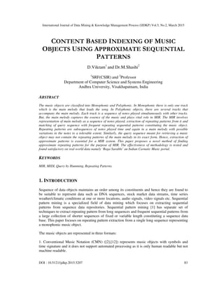 International Journal of Data Mining & Knowledge Management Process (IJDKP) Vol.5, No.2, March 2015
DOI : 10.5121/ijdkp.2015.5207 83
CONTENT BASED INDEXING OF MUSIC
OBJECTS USING APPROXIMATE SEQUENTIAL
PATTERNS
D.Vikram1
and Dr.M.Shashi2
1
SRF(CSIR) and 2
Professor
Department of Computer Science and Systems Engineering
Andhra University, Visakhapatnam, India
ABSTRACT
The music objects are classified into Monophonic and Polyphonic. In Monophonic there is only one track
which is the main melody that leads the song. In Polyphonic objects, there are several tracks that
accompany the main melody. Each track is a sequence of notes played simultaneously with other tracks.
But, the main melody captures the essence of the music and plays vital role in MIR. The MIR involves
representation of main melody as a sequence of notes played, extraction of repeating patterns from it and
matching of query sequence with frequent repeating sequential patterns constituting the music object.
Repeating patterns are subsequences of notes played time and again in a main melody with possible
variations in the notes to a tolerable extent. Similarly, the query sequence meant for retrieving a music
object may not contain the repeating patterns of the main melody in its exact form. Hence, extraction of
approximate patterns is essential for a MIR system. This paper proposes a novel method of finding
approximate repeating patterns for the purpose of MIR. The effectiveness of methodology is tested and
found satisfactory on real world data namely ‘Raga Surabhi’ an Indian Carnatic Music portal.
KEYWORDS
MIR, MIDI, Query by Humming, Repeating Patterns.
1. INTRODUCTION
Sequence of data objects maintains an order among its constituents and hence they are found to
be suitable to represent data such as DNA sequences, stock market data streams, time series
weather/climatic conditions at one or more locations, audio signals, video signals etc. Sequential
pattern mining is a specialized field of data mining which focuses on extracting sequential
patterns from sequence data repositories. Sequential pattern mining [1] has separate set of
techniques to extract repeating pattern from long sequences and frequent sequential patterns from
a large collection of shorter sequences of fixed or variable length constituting a sequence data
base. This paper focuses on repeating pattern extraction from a single long sequence representing
a monophonic music object.
The music objects are represented in three formats:
1. Conventional Music Notation (CMN) ([2],[12]) represents music objects with symbols and
time signature and it does not support automated processing as it is only human readable but not
machine readable.
 