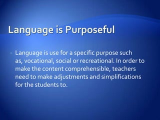    Language is use for a specific purpose such
    as, vocational, social or recreational. In order to
    make the content comprehensible, teachers
    need to make adjustments and simplifications
    for the students to.
 